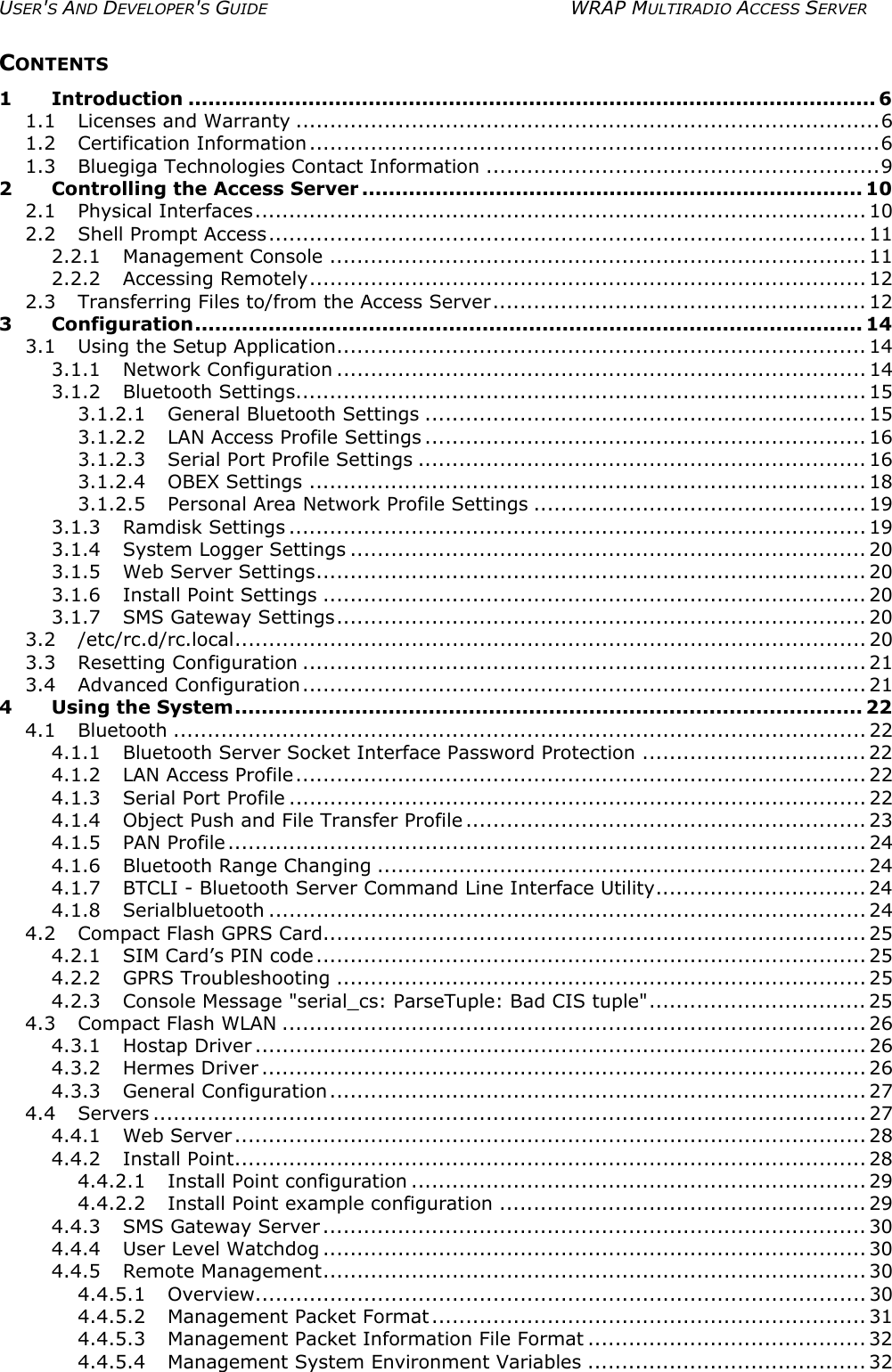 USER&apos;S AND DEVELOPER&apos;S GUIDE  WRAP MULTIRADIO ACCESS SERVER CONTENTS 1 Introduction ....................................................................................................... 6 1.1 Licenses and Warranty ......................................................................................6 1.2 Certification Information ....................................................................................6 1.3 Bluegiga Technologies Contact Information ..........................................................9 2 Controlling the Access Server ........................................................................... 10 2.1 Physical Interfaces.......................................................................................... 10 2.2 Shell Prompt Access........................................................................................ 11 2.2.1 Management Console ............................................................................... 11 2.2.2 Accessing Remotely.................................................................................. 12 2.3 Transferring Files to/from the Access Server....................................................... 12 3 Configuration.................................................................................................... 14 3.1 Using the Setup Application.............................................................................. 14 3.1.1 Network Configuration .............................................................................. 14 3.1.2 Bluetooth Settings.................................................................................... 15 3.1.2.1 General Bluetooth Settings ................................................................. 15 3.1.2.2 LAN Access Profile Settings ................................................................. 16 3.1.2.3 Serial Port Profile Settings .................................................................. 16 3.1.2.4 OBEX Settings .................................................................................. 18 3.1.2.5 Personal Area Network Profile Settings ................................................. 19 3.1.3 Ramdisk Settings ..................................................................................... 19 3.1.4 System Logger Settings ............................................................................ 20 3.1.5 Web Server Settings................................................................................. 20 3.1.6 Install Point Settings ................................................................................ 20 3.1.7 SMS Gateway Settings.............................................................................. 20 3.2 /etc/rc.d/rc.local............................................................................................. 20 3.3 Resetting Configuration ................................................................................... 21 3.4 Advanced Configuration................................................................................... 21 4 Using the System.............................................................................................. 22 4.1 Bluetooth ...................................................................................................... 22 4.1.1 Bluetooth Server Socket Interface Password Protection ................................. 22 4.1.2 LAN Access Profile.................................................................................... 22 4.1.3 Serial Port Profile ..................................................................................... 22 4.1.4 Object Push and File Transfer Profile ........................................................... 23 4.1.5 PAN Profile.............................................................................................. 24 4.1.6 Bluetooth Range Changing ........................................................................ 24 4.1.7 BTCLI - Bluetooth Server Command Line Interface Utility............................... 24 4.1.8 Serialbluetooth ........................................................................................ 24 4.2 Compact Flash GPRS Card................................................................................ 25 4.2.1 SIM Card’s PIN code................................................................................. 25 4.2.2 GPRS Troubleshooting .............................................................................. 25 4.2.3 Console Message &quot;serial_cs: ParseTuple: Bad CIS tuple&quot;................................ 25 4.3 Compact Flash WLAN ...................................................................................... 26 4.3.1 Hostap Driver .......................................................................................... 26 4.3.2 Hermes Driver ......................................................................................... 26 4.3.3 General Configuration............................................................................... 27 4.4 Servers ......................................................................................................... 27 4.4.1 Web Server............................................................................................. 28 4.4.2 Install Point............................................................................................. 28 4.4.2.1 Install Point configuration ................................................................... 29 4.4.2.2 Install Point example configuration ...................................................... 29 4.4.3 SMS Gateway Server ................................................................................ 30 4.4.4 User Level Watchdog ................................................................................ 30 4.4.5 Remote Management................................................................................ 30 4.4.5.1 Overview.......................................................................................... 30 4.4.5.2 Management Packet Format................................................................ 31 4.4.5.3 Management Packet Information File Format ......................................... 32 4.4.5.4 Management System Environment Variables ......................................... 32 