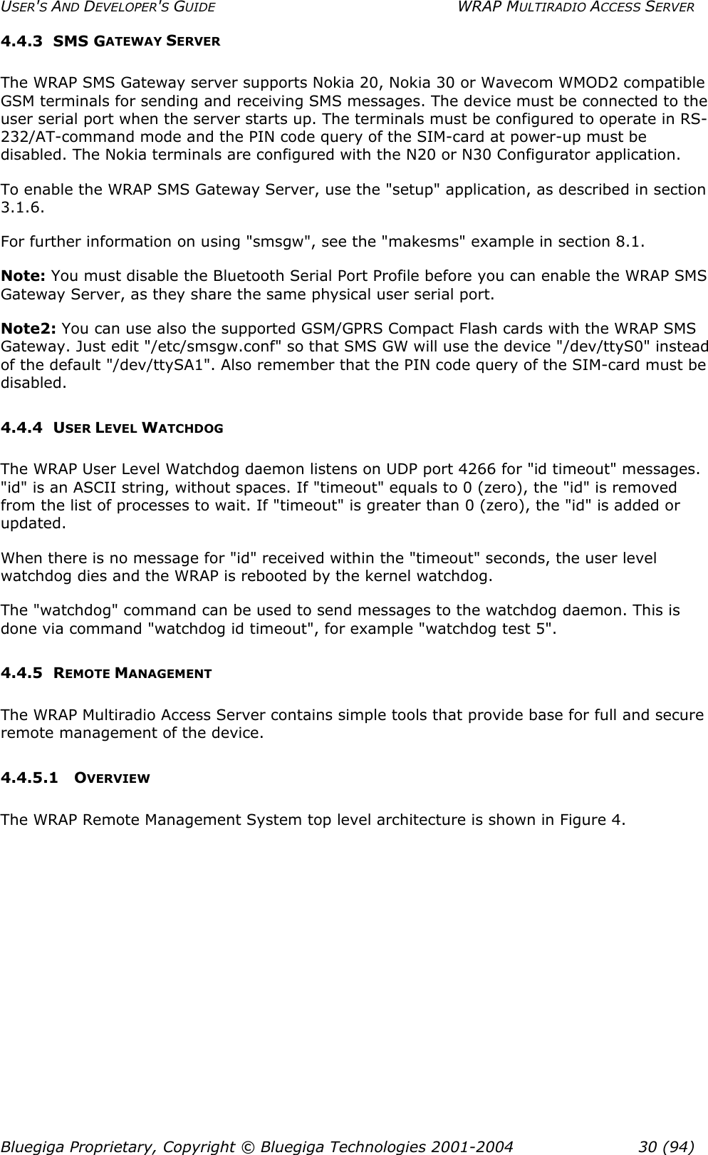 USER&apos;S AND DEVELOPER&apos;S GUIDE  WRAP MULTIRADIO ACCESS SERVER 4.4.3 SMS GATEWAY SERVER The WRAP SMS Gateway server supports Nokia 20, Nokia 30 or Wavecom WMOD2 compatible GSM terminals for sending and receiving SMS messages. The device must be connected to the user serial port when the server starts up. The terminals must be configured to operate in RS-232/AT-command mode and the PIN code query of the SIM-card at power-up must be disabled. The Nokia terminals are configured with the N20 or N30 Configurator application. To enable the WRAP SMS Gateway Server, use the &quot;setup&quot; application, as described in section 3.1.6. For further information on using &quot;smsgw&quot;, see the &quot;makesms&quot; example in section 8.1. Note: You must disable the Bluetooth Serial Port Profile before you can enable the WRAP SMS Gateway Server, as they share the same physical user serial port. Note2: You can use also the supported GSM/GPRS Compact Flash cards with the WRAP SMS Gateway. Just edit &quot;/etc/smsgw.conf&quot; so that SMS GW will use the device &quot;/dev/ttyS0&quot; instead of the default &quot;/dev/ttySA1&quot;. Also remember that the PIN code query of the SIM-card must be disabled. 4.4.4 USER LEVEL WATCHDOG The WRAP User Level Watchdog daemon listens on UDP port 4266 for &quot;id timeout&quot; messages. &quot;id&quot; is an ASCII string, without spaces. If &quot;timeout&quot; equals to 0 (zero), the &quot;id&quot; is removed from the list of processes to wait. If &quot;timeout&quot; is greater than 0 (zero), the &quot;id&quot; is added or updated. When there is no message for &quot;id&quot; received within the &quot;timeout&quot; seconds, the user level watchdog dies and the WRAP is rebooted by the kernel watchdog. The &quot;watchdog&quot; command can be used to send messages to the watchdog daemon. This is done via command &quot;watchdog id timeout&quot;, for example &quot;watchdog test 5&quot;. 4.4.5 REMOTE MANAGEMENT The WRAP Multiradio Access Server contains simple tools that provide base for full and secure remote management of the device. 4.4.5.1 OVERVIEW The WRAP Remote Management System top level architecture is shown in Figure 4. Bluegiga Proprietary, Copyright © Bluegiga Technologies 2001-2004  30 (94) 