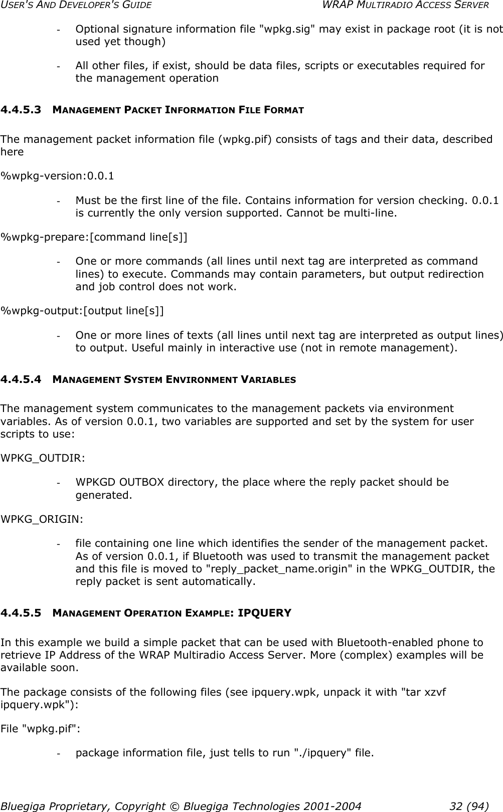 USER&apos;S AND DEVELOPER&apos;S GUIDE  WRAP MULTIRADIO ACCESS SERVER -  Optional signature information file &quot;wpkg.sig&quot; may exist in package root (it is not used yet though) -  All other files, if exist, should be data files, scripts or executables required for the management operation 4.4.5.3 MANAGEMENT PACKET INFORMATION FILE FORMAT The management packet information file (wpkg.pif) consists of tags and their data, described here %wpkg-version:0.0.1 -  Must be the first line of the file. Contains information for version checking. 0.0.1 is currently the only version supported. Cannot be multi-line. %wpkg-prepare:[command line[s]] -  One or more commands (all lines until next tag are interpreted as command lines) to execute. Commands may contain parameters, but output redirection and job control does not work. %wpkg-output:[output line[s]] -  One or more lines of texts (all lines until next tag are interpreted as output lines) to output. Useful mainly in interactive use (not in remote management).  4.4.5.4 MANAGEMENT SYSTEM ENVIRONMENT VARIABLES The management system communicates to the management packets via environment variables. As of version 0.0.1, two variables are supported and set by the system for user scripts to use: WPKG_OUTDIR: -  WPKGD OUTBOX directory, the place where the reply packet should be generated. WPKG_ORIGIN: -  file containing one line which identifies the sender of the management packet. As of version 0.0.1, if Bluetooth was used to transmit the management packet and this file is moved to &quot;reply_packet_name.origin&quot; in the WPKG_OUTDIR, the reply packet is sent automatically. 4.4.5.5 MANAGEMENT OPERATION EXAMPLE: IPQUERY In this example we build a simple packet that can be used with Bluetooth-enabled phone to retrieve IP Address of the WRAP Multiradio Access Server. More (complex) examples will be available soon. The package consists of the following files (see ipquery.wpk, unpack it with &quot;tar xzvf ipquery.wpk&quot;): File &quot;wpkg.pif&quot;: -  package information file, just tells to run &quot;./ipquery&quot; file. Bluegiga Proprietary, Copyright © Bluegiga Technologies 2001-2004  32 (94) 