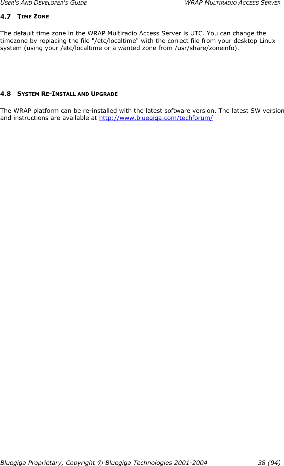 USER&apos;S AND DEVELOPER&apos;S GUIDE  WRAP MULTIRADIO ACCESS SERVER 4.7 TIME ZONE The default time zone in the WRAP Multiradio Access Server is UTC. You can change the timezone by replacing the file &quot;/etc/localtime&quot; with the correct file from your desktop Linux system (using your /etc/localtime or a wanted zone from /usr/share/zoneinfo).   4.8 SYSTEM RE-INSTALL AND UPGRADE The WRAP platform can be re-installed with the latest software version. The latest SW version and instructions are available at http://www.bluegiga.com/techforum/ Bluegiga Proprietary, Copyright © Bluegiga Technologies 2001-2004  38 (94) 