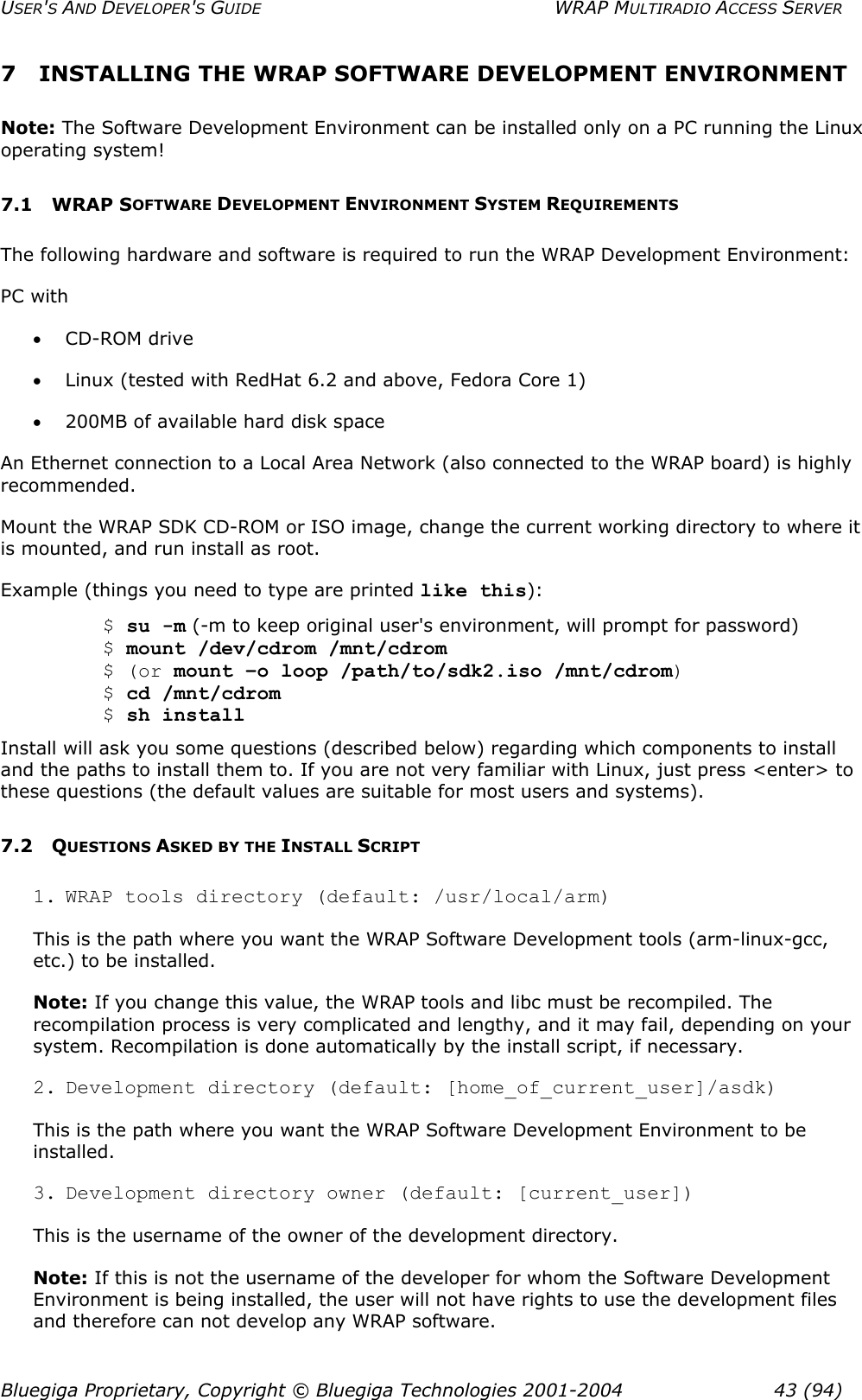 USER&apos;S AND DEVELOPER&apos;S GUIDE  WRAP MULTIRADIO ACCESS SERVER 7  INSTALLING THE WRAP SOFTWARE DEVELOPMENT ENVIRONMENT Note: The Software Development Environment can be installed only on a PC running the Linux operating system!  7.1 WRAP SOFTWARE DEVELOPMENT ENVIRONMENT SYSTEM REQUIREMENTS The following hardware and software is required to run the WRAP Development Environment: PC with  •  CD-ROM drive •  Linux (tested with RedHat 6.2 and above, Fedora Core 1) •  200MB of available hard disk space An Ethernet connection to a Local Area Network (also connected to the WRAP board) is highly recommended. Mount the WRAP SDK CD-ROM or ISO image, change the current working directory to where it is mounted, and run install as root. Example (things you need to type are printed like this):  $ su -m (-m to keep original user&apos;s environment, will prompt for password)  $ mount /dev/cdrom /mnt/cdrom  $ (or mount –o loop /path/to/sdk2.iso /mnt/cdrom)  $ cd /mnt/cdrom  $ sh install Install will ask you some questions (described below) regarding which components to install and the paths to install them to. If you are not very familiar with Linux, just press &lt;enter&gt; to these questions (the default values are suitable for most users and systems). 7.2 QUESTIONS ASKED BY THE INSTALL SCRIPT 1. WRAP tools directory (default: /usr/local/arm) This is the path where you want the WRAP Software Development tools (arm-linux-gcc, etc.) to be installed. Note: If you change this value, the WRAP tools and libc must be recompiled. The recompilation process is very complicated and lengthy, and it may fail, depending on your system. Recompilation is done automatically by the install script, if necessary. 2. Development directory (default: [home_of_current_user]/asdk) This is the path where you want the WRAP Software Development Environment to be installed. 3. Development directory owner (default: [current_user]) This is the username of the owner of the development directory. Note: If this is not the username of the developer for whom the Software Development Environment is being installed, the user will not have rights to use the development files and therefore can not develop any WRAP software. Bluegiga Proprietary, Copyright © Bluegiga Technologies 2001-2004  43 (94) 