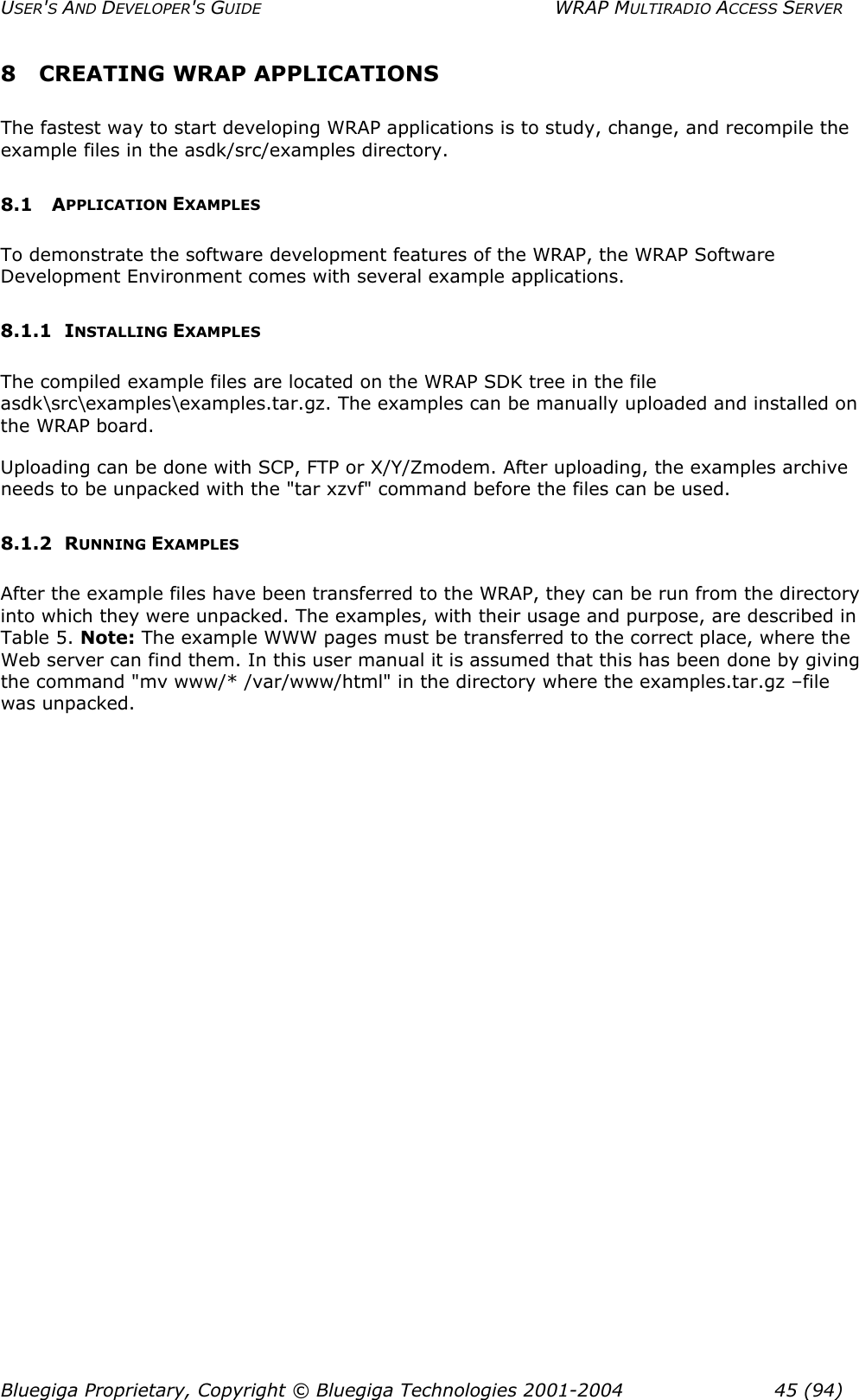 USER&apos;S AND DEVELOPER&apos;S GUIDE  WRAP MULTIRADIO ACCESS SERVER 8 CREATING WRAP APPLICATIONS The fastest way to start developing WRAP applications is to study, change, and recompile the example files in the asdk/src/examples directory.  8.1 APPLICATION EXAMPLES To demonstrate the software development features of the WRAP, the WRAP Software Development Environment comes with several example applications.  8.1.1 INSTALLING EXAMPLES The compiled example files are located on the WRAP SDK tree in the file asdk\src\examples\examples.tar.gz. The examples can be manually uploaded and installed on the WRAP board.  Uploading can be done with SCP, FTP or X/Y/Zmodem. After uploading, the examples archive needs to be unpacked with the &quot;tar xzvf&quot; command before the files can be used.  8.1.2 RUNNING EXAMPLES After the example files have been transferred to the WRAP, they can be run from the directory into which they were unpacked. The examples, with their usage and purpose, are described in Table 5. Note: The example WWW pages must be transferred to the correct place, where the Web server can find them. In this user manual it is assumed that this has been done by giving the command &quot;mv www/* /var/www/html&quot; in the directory where the examples.tar.gz –file was unpacked. Bluegiga Proprietary, Copyright © Bluegiga Technologies 2001-2004  45 (94) 