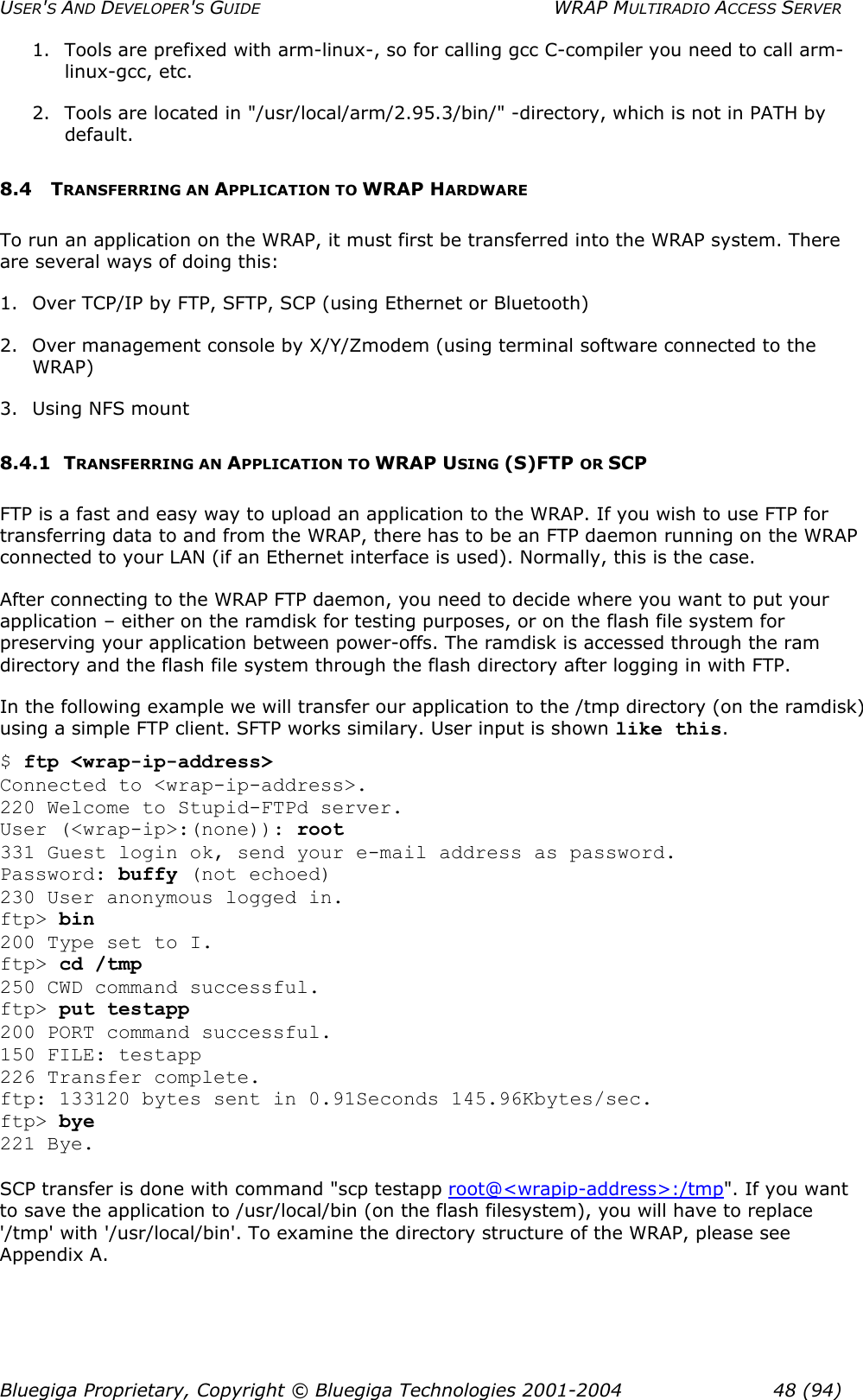 USER&apos;S AND DEVELOPER&apos;S GUIDE  WRAP MULTIRADIO ACCESS SERVER 1.  Tools are prefixed with arm-linux-, so for calling gcc C-compiler you need to call arm-linux-gcc, etc. 2.  Tools are located in &quot;/usr/local/arm/2.95.3/bin/&quot; -directory, which is not in PATH by default. 8.4 TRANSFERRING AN APPLICATION TO WRAP HARDWARE To run an application on the WRAP, it must first be transferred into the WRAP system. There are several ways of doing this: 1.  Over TCP/IP by FTP, SFTP, SCP (using Ethernet or Bluetooth) 2.  Over management console by X/Y/Zmodem (using terminal software connected to the WRAP) 3. Using NFS mount 8.4.1 TRANSFERRING AN APPLICATION TO WRAP USING (S)FTP OR SCP FTP is a fast and easy way to upload an application to the WRAP. If you wish to use FTP for transferring data to and from the WRAP, there has to be an FTP daemon running on the WRAP connected to your LAN (if an Ethernet interface is used). Normally, this is the case. After connecting to the WRAP FTP daemon, you need to decide where you want to put your application – either on the ramdisk for testing purposes, or on the flash file system for preserving your application between power-offs. The ramdisk is accessed through the ram directory and the flash file system through the flash directory after logging in with FTP. In the following example we will transfer our application to the /tmp directory (on the ramdisk) using a simple FTP client. SFTP works similary. User input is shown like this. $ ftp &lt;wrap-ip-address&gt; Connected to &lt;wrap-ip-address&gt;. 220 Welcome to Stupid-FTPd server. User (&lt;wrap-ip&gt;:(none)): root 331 Guest login ok, send your e-mail address as password. Password: buffy (not echoed) 230 User anonymous logged in. ftp&gt; bin 200 Type set to I. ftp&gt; cd /tmp 250 CWD command successful. ftp&gt; put testapp 200 PORT command successful. 150 FILE: testapp 226 Transfer complete. ftp: 133120 bytes sent in 0.91Seconds 145.96Kbytes/sec. ftp&gt; bye 221 Bye.  SCP transfer is done with command &quot;scp testapp root@&lt;wrapip-address&gt;:/tmp&quot;. If you want to save the application to /usr/local/bin (on the flash filesystem), you will have to replace &apos;/tmp&apos; with &apos;/usr/local/bin&apos;. To examine the directory structure of the WRAP, please see Appendix A. Bluegiga Proprietary, Copyright © Bluegiga Technologies 2001-2004  48 (94) 