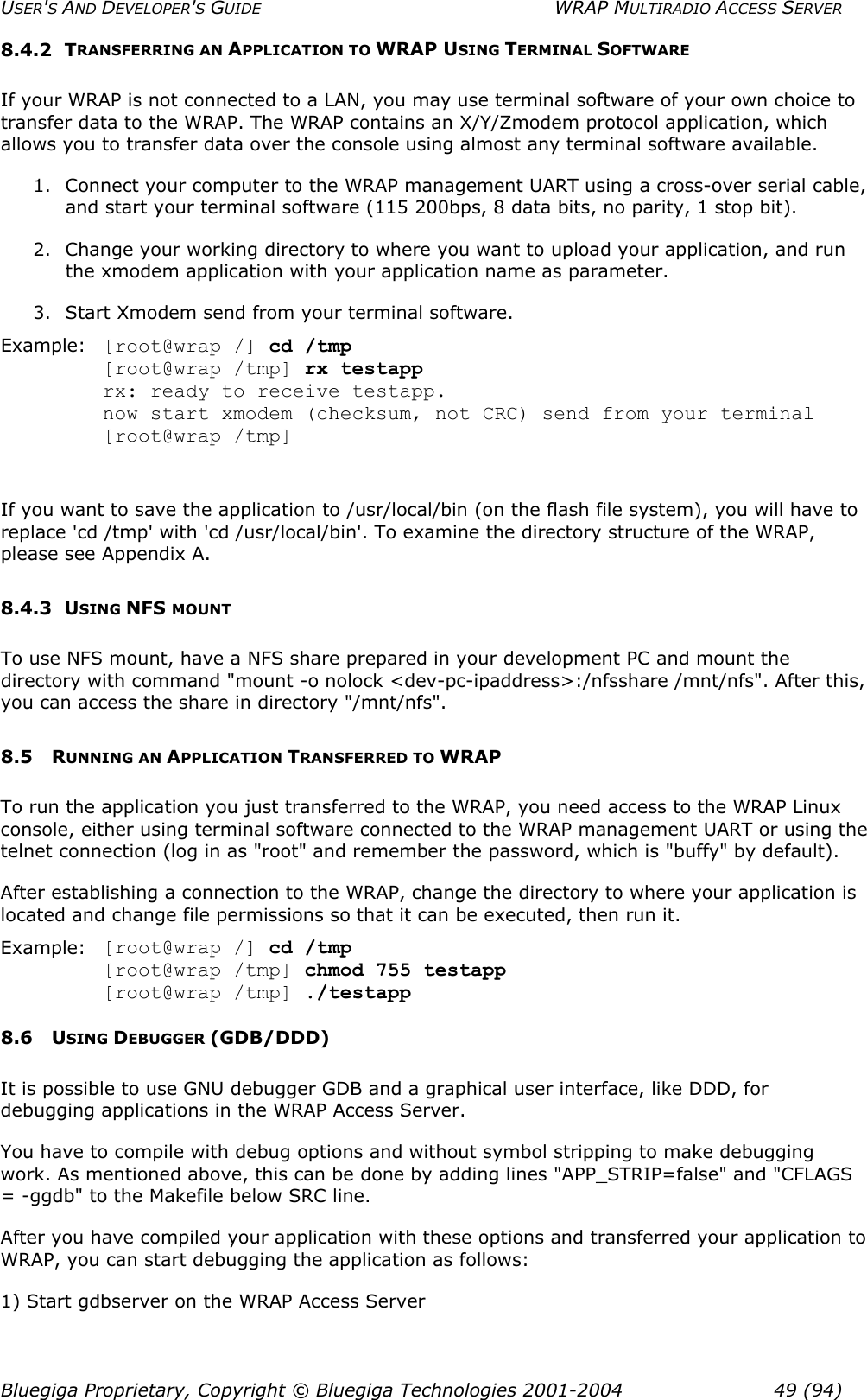 USER&apos;S AND DEVELOPER&apos;S GUIDE  WRAP MULTIRADIO ACCESS SERVER 8.4.2 TRANSFERRING AN APPLICATION TO WRAP USING TERMINAL SOFTWARE If your WRAP is not connected to a LAN, you may use terminal software of your own choice to transfer data to the WRAP. The WRAP contains an X/Y/Zmodem protocol application, which allows you to transfer data over the console using almost any terminal software available. 1.  Connect your computer to the WRAP management UART using a cross-over serial cable, and start your terminal software (115 200bps, 8 data bits, no parity, 1 stop bit).  2.  Change your working directory to where you want to upload your application, and run the xmodem application with your application name as parameter.  3.  Start Xmodem send from your terminal software. Example:  [root@wrap /] cd /tmp  [root@wrap /tmp] rx testapp   rx: ready to receive testapp.   now start xmodem (checksum, not CRC) send from your terminal  [root@wrap /tmp]  If you want to save the application to /usr/local/bin (on the flash file system), you will have to replace &apos;cd /tmp&apos; with &apos;cd /usr/local/bin&apos;. To examine the directory structure of the WRAP, please see Appendix A. 8.4.3 USING NFS MOUNT To use NFS mount, have a NFS share prepared in your development PC and mount the directory with command &quot;mount -o nolock &lt;dev-pc-ipaddress&gt;:/nfsshare /mnt/nfs&quot;. After this, you can access the share in directory &quot;/mnt/nfs&quot;. 8.5 RUNNING AN APPLICATION TRANSFERRED TO WRAP To run the application you just transferred to the WRAP, you need access to the WRAP Linux console, either using terminal software connected to the WRAP management UART or using the telnet connection (log in as &quot;root&quot; and remember the password, which is &quot;buffy&quot; by default). After establishing a connection to the WRAP, change the directory to where your application is located and change file permissions so that it can be executed, then run it. Example:  [root@wrap /] cd /tmp  [root@wrap /tmp] chmod 755 testapp  [root@wrap /tmp] ./testapp 8.6 USING DEBUGGER (GDB/DDD) It is possible to use GNU debugger GDB and a graphical user interface, like DDD, for debugging applications in the WRAP Access Server. You have to compile with debug options and without symbol stripping to make debugging work. As mentioned above, this can be done by adding lines &quot;APP_STRIP=false&quot; and &quot;CFLAGS = -ggdb&quot; to the Makefile below SRC line. After you have compiled your application with these options and transferred your application to WRAP, you can start debugging the application as follows: 1) Start gdbserver on the WRAP Access Server Bluegiga Proprietary, Copyright © Bluegiga Technologies 2001-2004  49 (94) 