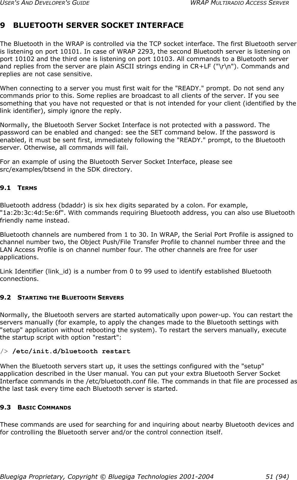 USER&apos;S AND DEVELOPER&apos;S GUIDE  WRAP MULTIRADIO ACCESS SERVER 9  BLUETOOTH SERVER SOCKET INTERFACE  The Bluetooth in the WRAP is controlled via the TCP socket interface. The first Bluetooth server is listening on port 10101. In case of WRAP 2293, the second Bluetooth server is listening on port 10102 and the third one is listening on port 10103. All commands to a Bluetooth server and replies from the server are plain ASCII strings ending in CR+LF (&quot;\r\n&quot;). Commands and replies are not case sensitive. When connecting to a server you must first wait for the &quot;READY.&quot; prompt. Do not send any commands prior to this. Some replies are broadcast to all clients of the server. If you see something that you have not requested or that is not intended for your client (identified by the link identifier), simply ignore the reply.  Normally, the Bluetooth Server Socket Interface is not protected with a password. The password can be enabled and changed: see the SET command below. If the password is enabled, it must be sent first, immediately following the &quot;READY.&quot; prompt, to the Bluetooth server. Otherwise, all commands will fail.  For an example of using the Bluetooth Server Socket Interface, please see src/examples/btsend in the SDK directory. 9.1 TERMS Bluetooth address (bdaddr) is six hex digits separated by a colon. For example, &quot;1a:2b:3c:4d:5e:6f&quot;. With commands requiring Bluetooth address, you can also use Bluetooth friendly name instead. Bluetooth channels are numbered from 1 to 30. In WRAP, the Serial Port Profile is assigned to channel number two, the Object Push/File Transfer Profile to channel number three and the LAN Access Profile is on channel number four. The other channels are free for user applications. Link Identifier (link_id) is a number from 0 to 99 used to identify established Bluetooth connections. 9.2 STARTING THE BLUETOOTH SERVERS Normally, the Bluetooth servers are started automatically upon power-up. You can restart the servers manually (for example, to apply the changes made to the Bluetooth settings with &quot;setup&quot; application without rebooting the system). To restart the servers manually, execute the startup script with option &quot;restart&quot;: /&gt; /etc/init.d/bluetooth restart  When the Bluetooth servers start up, it uses the settings configured with the &quot;setup&quot; application described in the User manual. You can put your extra Bluetooth Server Socket Interface commands in the /etc/bluetooth.conf file. The commands in that file are processed as the last task every time each Bluetooth server is started. 9.3 BASIC COMMANDS These commands are used for searching for and inquiring about nearby Bluetooth devices and for controlling the Bluetooth server and/or the control connection itself. Bluegiga Proprietary, Copyright © Bluegiga Technologies 2001-2004  51 (94) 