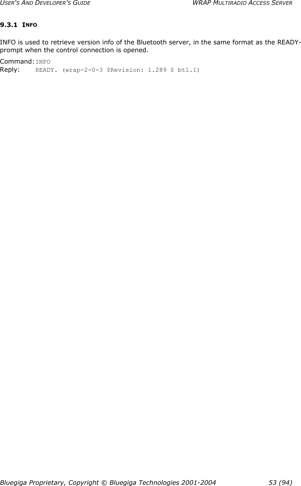 USER&apos;S AND DEVELOPER&apos;S GUIDE  WRAP MULTIRADIO ACCESS SERVER 9.3.1 INFO INFO is used to retrieve version info of the Bluetooth server, in the same format as the READY-prompt when the control connection is opened. Command: INFO Reply:  READY. (wrap-2-0-3 $Revision: 1.289 $ bt1.1) Bluegiga Proprietary, Copyright © Bluegiga Technologies 2001-2004  53 (94) 