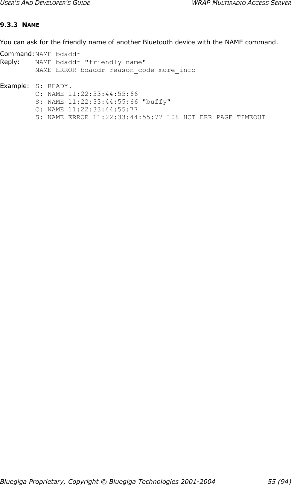 USER&apos;S AND DEVELOPER&apos;S GUIDE  WRAP MULTIRADIO ACCESS SERVER 9.3.3 NAME You can ask for the friendly name of another Bluetooth device with the NAME command. Command: NAME bdaddr Reply:  NAME bdaddr &quot;friendly name&quot; NAME ERROR bdaddr reason_code more_info  Example: S: READY.          C: NAME 11:22:33:44:55:66          S: NAME 11:22:33:44:55:66 &quot;buffy&quot; C: NAME 11:22:33:44:55:77  S: NAME ERROR 11:22:33:44:55:77 108 HCI_ERR_PAGE_TIMEOUT  Bluegiga Proprietary, Copyright © Bluegiga Technologies 2001-2004  55 (94) 