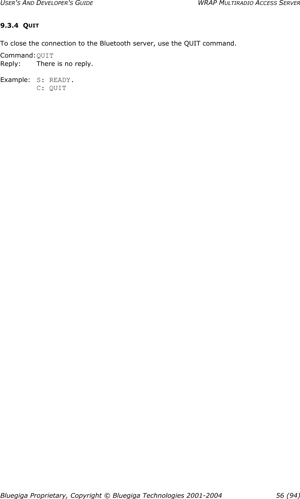 USER&apos;S AND DEVELOPER&apos;S GUIDE  WRAP MULTIRADIO ACCESS SERVER 9.3.4 QUIT To close the connection to the Bluetooth server, use the QUIT command. Command: QUIT Reply:     There is no reply.  Example: S: READY. C: QUIT  Bluegiga Proprietary, Copyright © Bluegiga Technologies 2001-2004  56 (94) 