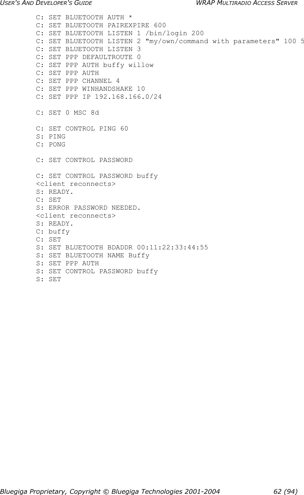 USER&apos;S AND DEVELOPER&apos;S GUIDE  WRAP MULTIRADIO ACCESS SERVER C: SET BLUETOOTH AUTH *  C: SET BLUETOOTH PAIREXPIRE 600  C: SET BLUETOOTH LISTEN 1 /bin/login 200 C: SET BLUETOOTH LISTEN 2 &quot;my/own/command with parameters&quot; 100 5 C: SET BLUETOOTH LISTEN 3 C: SET PPP DEFAULTROUTE 0 C: SET PPP AUTH buffy willow  C: SET PPP AUTH  C: SET PPP CHANNEL 4 C: SET PPP WINHANDSHAKE 10 C: SET PPP IP 192.168.166.0/24  C: SET 0 MSC 8d   C: SET CONTROL PING 60  S: PING  C: PONG   C: SET CONTROL PASSWORD  C: SET CONTROL PASSWORD buffy &lt;client reconnects&gt; S: READY. C: SET S: ERROR PASSWORD NEEDED. &lt;client reconnects&gt; S: READY. C: buffy C: SET  S: SET BLUETOOTH BDADDR 00:11:22:33:44:55  S: SET BLUETOOTH NAME Buffy  S: SET PPP AUTH  S: SET CONTROL PASSWORD buffy S: SET Bluegiga Proprietary, Copyright © Bluegiga Technologies 2001-2004  62 (94) 