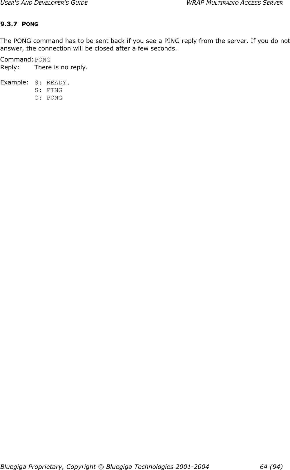 USER&apos;S AND DEVELOPER&apos;S GUIDE  WRAP MULTIRADIO ACCESS SERVER 9.3.7 PONG The PONG command has to be sent back if you see a PING reply from the server. If you do not answer, the connection will be closed after a few seconds. Command: PONG Reply:  There is no reply.  Example: S: READY. S: PING C: PONG  Bluegiga Proprietary, Copyright © Bluegiga Technologies 2001-2004  64 (94) 