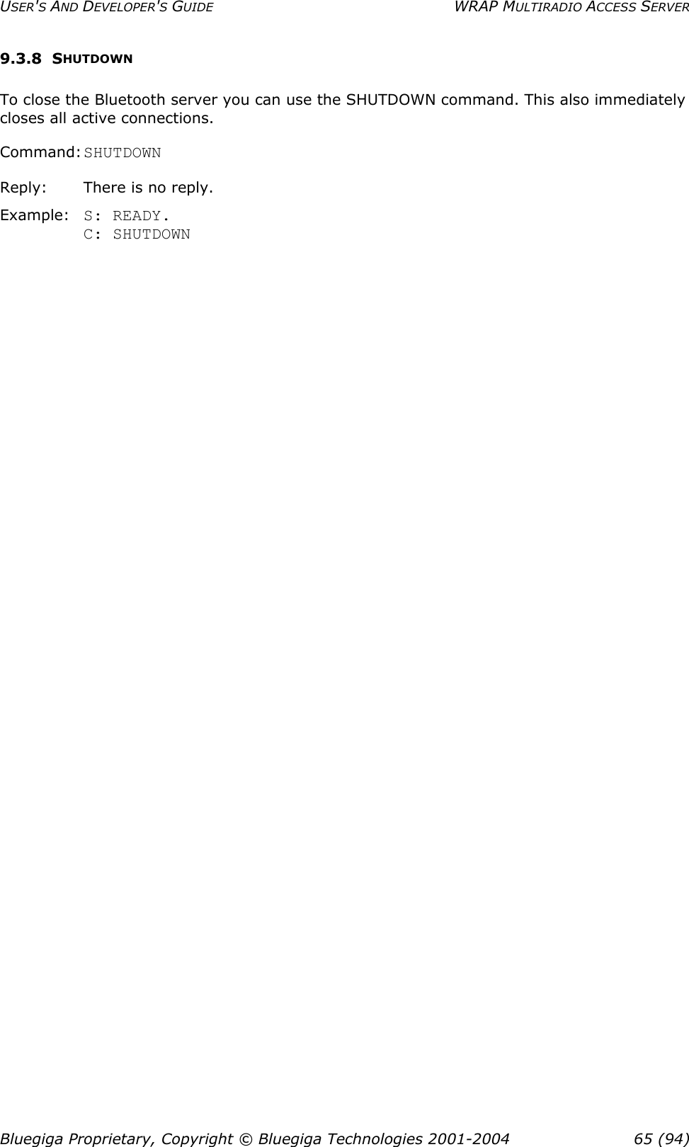 USER&apos;S AND DEVELOPER&apos;S GUIDE  WRAP MULTIRADIO ACCESS SERVER 9.3.8 SHUTDOWN To close the Bluetooth server you can use the SHUTDOWN command. This also immediately closes all active connections. Command: SHUTDOWN Reply:       There is no reply. Example:  S: READY. C: SHUTDOWN Bluegiga Proprietary, Copyright © Bluegiga Technologies 2001-2004  65 (94) 