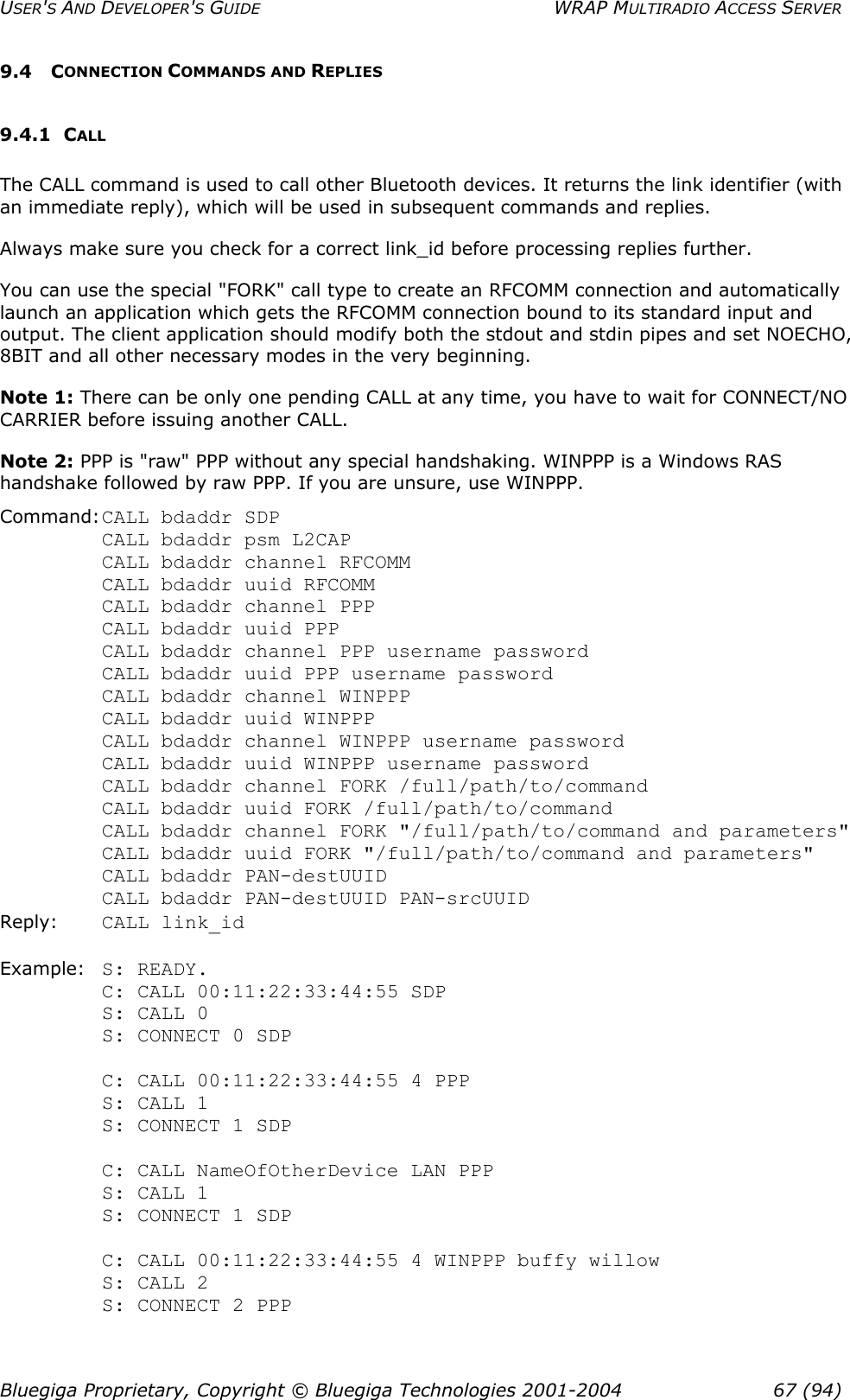 USER&apos;S AND DEVELOPER&apos;S GUIDE  WRAP MULTIRADIO ACCESS SERVER 9.4 CONNECTION COMMANDS AND REPLIES 9.4.1 CALL The CALL command is used to call other Bluetooth devices. It returns the link identifier (with an immediate reply), which will be used in subsequent commands and replies. Always make sure you check for a correct link_id before processing replies further. You can use the special &quot;FORK&quot; call type to create an RFCOMM connection and automatically launch an application which gets the RFCOMM connection bound to its standard input and output. The client application should modify both the stdout and stdin pipes and set NOECHO, 8BIT and all other necessary modes in the very beginning. Note 1: There can be only one pending CALL at any time, you have to wait for CONNECT/NO CARRIER before issuing another CALL. Note 2: PPP is &quot;raw&quot; PPP without any special handshaking. WINPPP is a Windows RAS handshake followed by raw PPP. If you are unsure, use WINPPP. Command: CALL bdaddr SDP             CALL bdaddr psm L2CAP CALL bdaddr channel RFCOMM CALL bdaddr uuid RFCOMM CALL bdaddr channel PPP CALL bdaddr uuid PPP CALL bdaddr channel PPP username password CALL bdaddr uuid PPP username password CALL bdaddr channel WINPPP CALL bdaddr uuid WINPPP CALL bdaddr channel WINPPP username password CALL bdaddr uuid WINPPP username password CALL bdaddr channel FORK /full/path/to/command CALL bdaddr uuid FORK /full/path/to/command CALL bdaddr channel FORK &quot;/full/path/to/command and parameters&quot; CALL bdaddr uuid FORK &quot;/full/path/to/command and parameters&quot; CALL bdaddr PAN-destUUID CALL bdaddr PAN-destUUID PAN-srcUUID Reply: CALL link_id  Example: S: READY. C: CALL 00:11:22:33:44:55 SDP S: CALL 0 S: CONNECT 0 SDP  C: CALL 00:11:22:33:44:55 4 PPP S: CALL 1 S: CONNECT 1 SDP  C: CALL NameOfOtherDevice LAN PPP S: CALL 1 S: CONNECT 1 SDP  C: CALL 00:11:22:33:44:55 4 WINPPP buffy willow S: CALL 2 S: CONNECT 2 PPP  Bluegiga Proprietary, Copyright © Bluegiga Technologies 2001-2004  67 (94) 