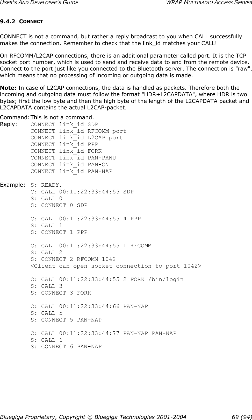 USER&apos;S AND DEVELOPER&apos;S GUIDE  WRAP MULTIRADIO ACCESS SERVER 9.4.2 CONNECT CONNECT is not a command, but rather a reply broadcast to you when CALL successfully makes the connection. Remember to check that the link_id matches your CALL! On RFCOMM/L2CAP connections, there is an additional parameter called port. It is the TCP socket port number, which is used to send and receive data to and from the remote device. Connect to the port just like you connected to the Bluetooth server. The connection is &quot;raw&quot;, which means that no processing of incoming or outgoing data is made. Note: In case of L2CAP connections, the data is handled as packets. Therefore both the incoming and outgoing data must follow the format &quot;HDR+L2CAPDATA&quot;, where HDR is two bytes; first the low byte and then the high byte of the length of the L2CAPDATA packet and L2CAPDATA contains the actual L2CAP-packet. Command: This is not a command. Reply:  CONNECT link_id SDP    CONNECT link_id RFCOMM port CONNECT link_id L2CAP port CONNECT link_id PPP CONNECT link_id FORK CONNECT link_id PAN-PANU CONNECT link_id PAN-GN CONNECT link_id PAN-NAP  Example: S: READY. C: CALL 00:11:22:33:44:55 SDP S: CALL 0 S: CONNECT 0 SDP  C: CALL 00:11:22:33:44:55 4 PPP S: CALL 1 S: CONNECT 1 PPP  C: CALL 00:11:22:33:44:55 1 RFCOMM S: CALL 2 S: CONNECT 2 RFCOMM 1042 &lt;Client can open socket connection to port 1042&gt;  C: CALL 00:11:22:33:44:55 2 FORK /bin/login S: CALL 3 S: CONNECT 3 FORK  C: CALL 00:11:22:33:44:66 PAN-NAP S: CALL 5 S: CONNECT 5 PAN-NAP  C: CALL 00:11:22:33:44:77 PAN-NAP PAN-NAP S: CALL 6 S: CONNECT 6 PAN-NAP   Bluegiga Proprietary, Copyright © Bluegiga Technologies 2001-2004  69 (94) 