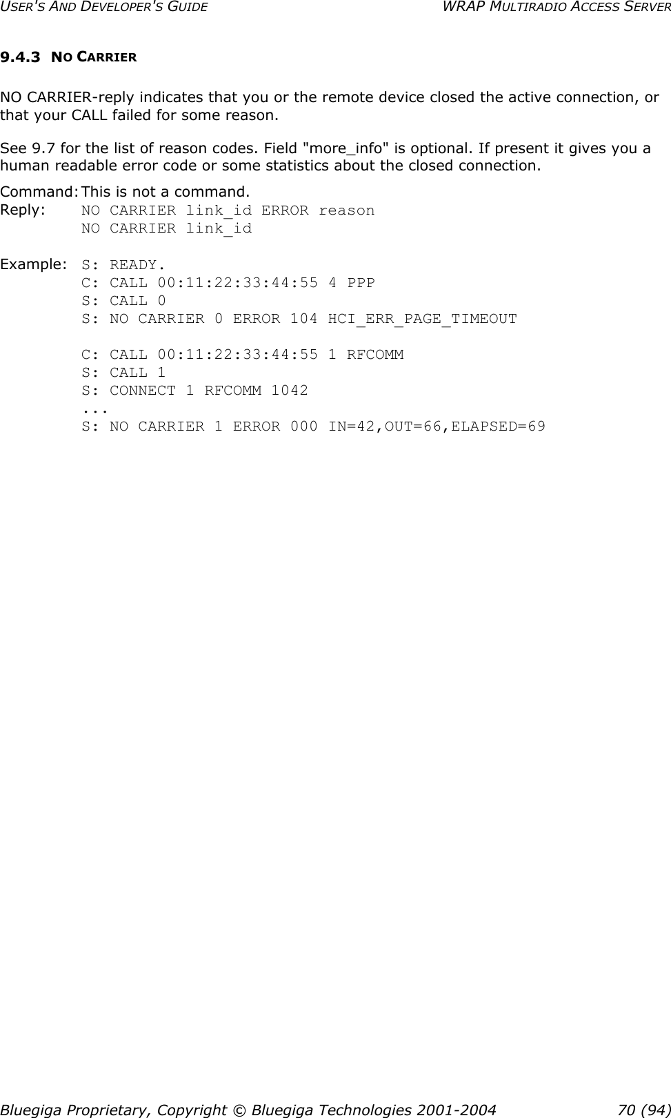 USER&apos;S AND DEVELOPER&apos;S GUIDE  WRAP MULTIRADIO ACCESS SERVER 9.4.3 NO CARRIER NO CARRIER-reply indicates that you or the remote device closed the active connection, or that your CALL failed for some reason. See 9.7 for the list of reason codes. Field &quot;more_info&quot; is optional. If present it gives you a human readable error code or some statistics about the closed connection. Command: This is not a command. Reply:    NO CARRIER link_id ERROR reason          NO CARRIER link_id  Example: S: READY.      C: CALL 00:11:22:33:44:55 4 PPP          S: CALL 0          S: NO CARRIER 0 ERROR 104 HCI_ERR_PAGE_TIMEOUT  C: CALL 00:11:22:33:44:55 1 RFCOMM S: CALL 1 S: CONNECT 1 RFCOMM 1042 ... S: NO CARRIER 1 ERROR 000 IN=42,OUT=66,ELAPSED=69 Bluegiga Proprietary, Copyright © Bluegiga Technologies 2001-2004  70 (94) 