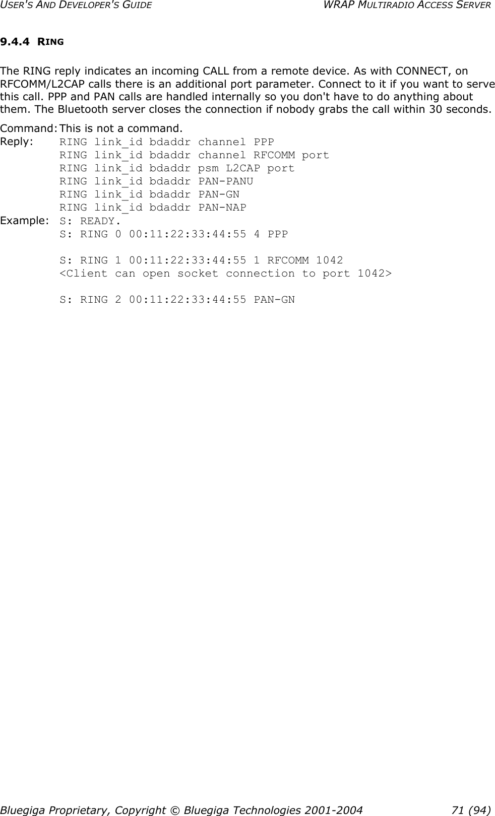 USER&apos;S AND DEVELOPER&apos;S GUIDE  WRAP MULTIRADIO ACCESS SERVER 9.4.4 RING The RING reply indicates an incoming CALL from a remote device. As with CONNECT, on RFCOMM/L2CAP calls there is an additional port parameter. Connect to it if you want to serve this call. PPP and PAN calls are handled internally so you don&apos;t have to do anything about them. The Bluetooth server closes the connection if nobody grabs the call within 30 seconds. Command: This is not a command. Reply:    RING link_id bdaddr channel PPP          RING link_id bdaddr channel RFCOMM port   RING link_id bdaddr psm L2CAP port RING link_id bdaddr PAN-PANU RING link_id bdaddr PAN-GN RING link_id bdaddr PAN-NAP Example: S: READY. S: RING 0 00:11:22:33:44:55 4 PPP  S: RING 1 00:11:22:33:44:55 1 RFCOMM 1042 &lt;Client can open socket connection to port 1042&gt;  S: RING 2 00:11:22:33:44:55 PAN-GN Bluegiga Proprietary, Copyright © Bluegiga Technologies 2001-2004  71 (94) 