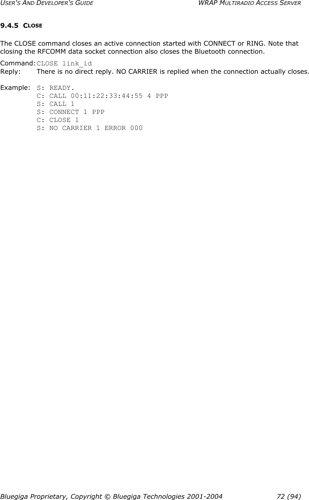 USER&apos;S AND DEVELOPER&apos;S GUIDE  WRAP MULTIRADIO ACCESS SERVER 9.4.5 CLOSE The CLOSE command closes an active connection started with CONNECT or RING. Note that closing the RFCOMM data socket connection also closes the Bluetooth connection. Command: CLOSE link_id Reply:       There is no direct reply. NO CARRIER is replied when the connection actually closes.  Example:  S: READY. C: CALL 00:11:22:33:44:55 4 PPP S: CALL 1 S: CONNECT 1 PPP C: CLOSE 1 S: NO CARRIER 1 ERROR 000 Bluegiga Proprietary, Copyright © Bluegiga Technologies 2001-2004  72 (94) 