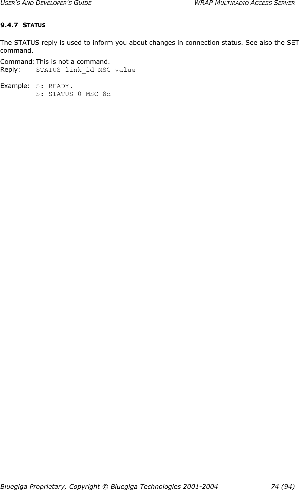 USER&apos;S AND DEVELOPER&apos;S GUIDE  WRAP MULTIRADIO ACCESS SERVER 9.4.7 STATUS The STATUS reply is used to inform you about changes in connection status. See also the SET command. Command: This is not a command. Reply:    STATUS link_id MSC value  Example:  S: READY. S: STATUS 0 MSC 8d  Bluegiga Proprietary, Copyright © Bluegiga Technologies 2001-2004  74 (94) 