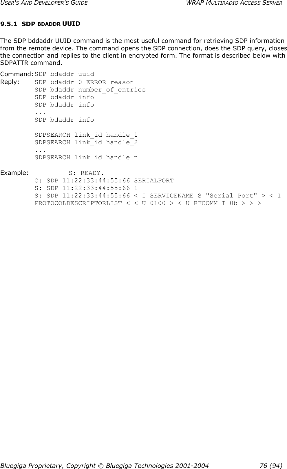 USER&apos;S AND DEVELOPER&apos;S GUIDE  WRAP MULTIRADIO ACCESS SERVER 9.5.1 SDP BDADDR UUID The SDP bddaddr UUID command is the most useful command for retrieving SDP information from the remote device. The command opens the SDP connection, does the SDP query, closes the connection and replies to the client in encrypted form. The format is described below with SDPATTR command. Command: SDP bdaddr uuid Reply:    SDP bdaddr 0 ERROR reason SDP bdaddr number_of_entries SDP bdaddr info SDP bdaddr info ... SDP bdaddr info           SDPSEARCH link_id handle_1          SDPSEARCH link_id handle_2          ...          SDPSEARCH link_id handle_n  Example:    S: READY. C: SDP 11:22:33:44:55:66 SERIALPORT S: SDP 11:22:33:44:55:66 1 S: SDP 11:22:33:44:55:66 &lt; I SERVICENAME S &quot;Serial Port&quot; &gt; &lt; I PROTOCOLDESCRIPTORLIST &lt; &lt; U 0100 &gt; &lt; U RFCOMM I 0b &gt; &gt; &gt;  Bluegiga Proprietary, Copyright © Bluegiga Technologies 2001-2004  76 (94) 