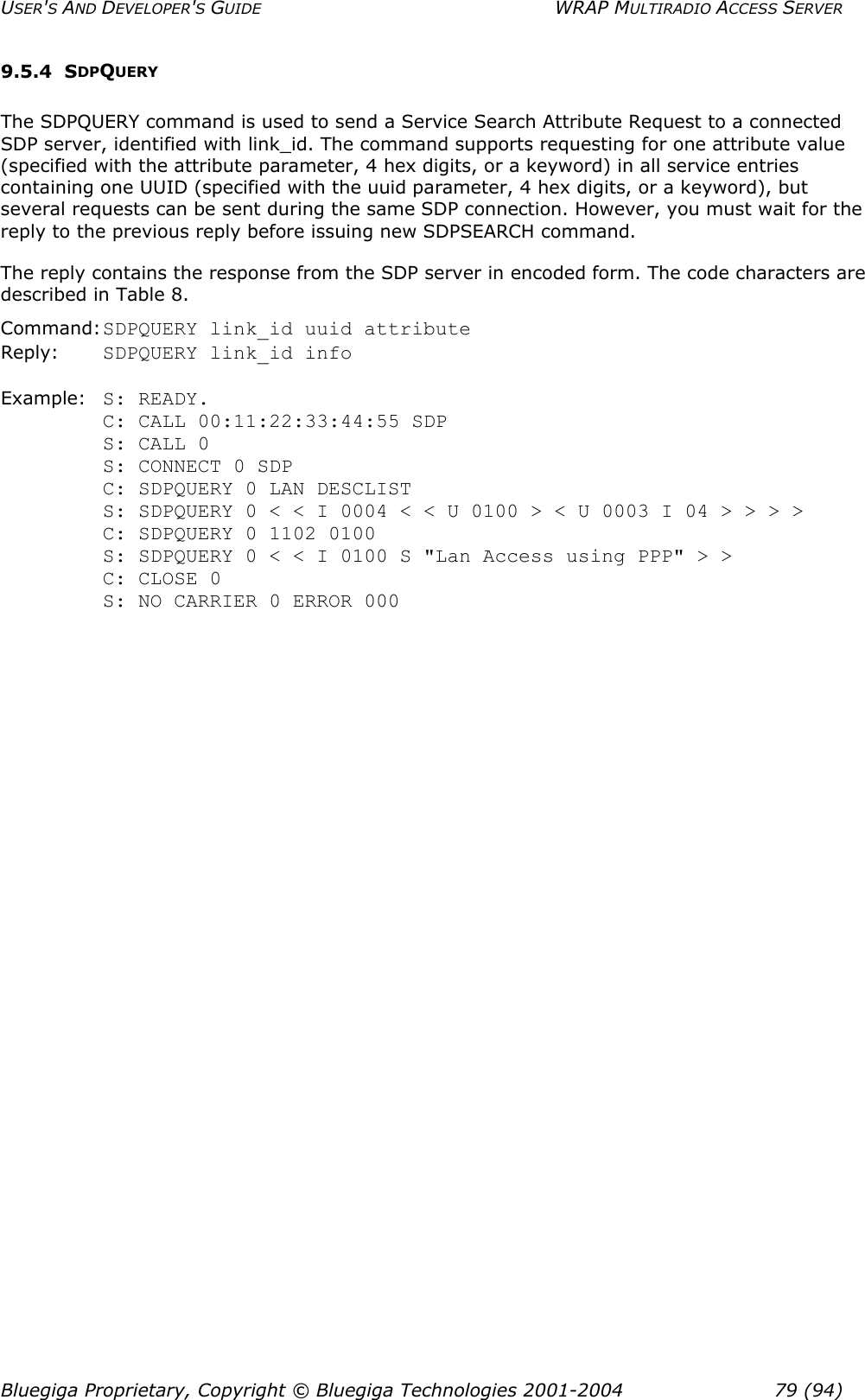 USER&apos;S AND DEVELOPER&apos;S GUIDE  WRAP MULTIRADIO ACCESS SERVER 9.5.4 SDPQUERY The SDPQUERY command is used to send a Service Search Attribute Request to a connected SDP server, identified with link_id. The command supports requesting for one attribute value (specified with the attribute parameter, 4 hex digits, or a keyword) in all service entries containing one UUID (specified with the uuid parameter, 4 hex digits, or a keyword), but several requests can be sent during the same SDP connection. However, you must wait for the reply to the previous reply before issuing new SDPSEARCH command. The reply contains the response from the SDP server in encoded form. The code characters are described in Table 8.  Command: SDPQUERY link_id uuid attribute Reply:  SDPQUERY link_id info  Example:  S: READY. C: CALL 00:11:22:33:44:55 SDP          S: CALL 0            S: CONNECT 0 SDP C: SDPQUERY 0 LAN DESCLIST  S: SDPQUERY 0 &lt; &lt; I 0004 &lt; &lt; U 0100 &gt; &lt; U 0003 I 04 &gt; &gt; &gt; &gt; C: SDPQUERY 0 1102 0100    S: SDPQUERY 0 &lt; &lt; I 0100 S &quot;Lan Access using PPP&quot; &gt; &gt; C: CLOSE 0 S: NO CARRIER 0 ERROR 000 Bluegiga Proprietary, Copyright © Bluegiga Technologies 2001-2004  79 (94) 