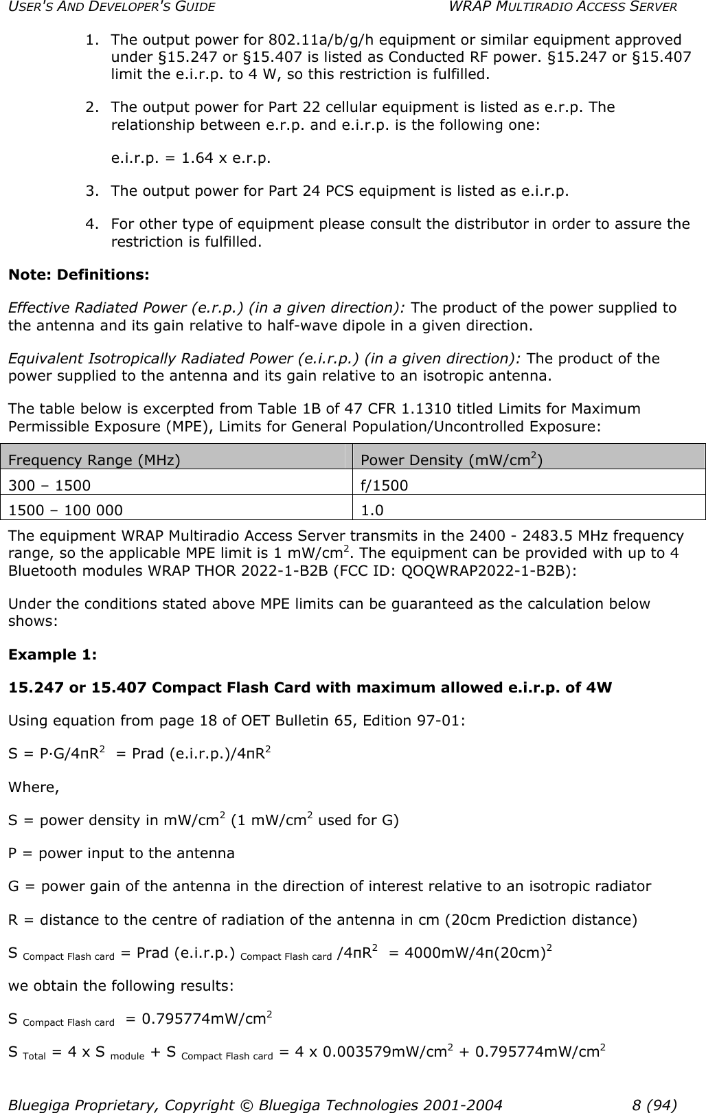 USER&apos;S AND DEVELOPER&apos;S GUIDE  WRAP MULTIRADIO ACCESS SERVER 1.  The output power for 802.11a/b/g/h equipment or similar equipment approved under §15.247 or §15.407 is listed as Conducted RF power. §15.247 or §15.407 limit the e.i.r.p. to 4 W, so this restriction is fulfilled.  2.  The output power for Part 22 cellular equipment is listed as e.r.p. The relationship between e.r.p. and e.i.r.p. is the following one: e.i.r.p. = 1.64 x e.r.p. 3.  The output power for Part 24 PCS equipment is listed as e.i.r.p. 4.  For other type of equipment please consult the distributor in order to assure the restriction is fulfilled. Note: Definitions: Effective Radiated Power (e.r.p.) (in a given direction): The product of the power supplied to the antenna and its gain relative to half-wave dipole in a given direction.  Equivalent Isotropically Radiated Power (e.i.r.p.) (in a given direction): The product of the power supplied to the antenna and its gain relative to an isotropic antenna. The table below is excerpted from Table 1B of 47 CFR 1.1310 titled Limits for Maximum Permissible Exposure (MPE), Limits for General Population/Uncontrolled Exposure: Frequency Range (MHz)  Power Density (mW/cm2) 300 – 1500  f/1500 1500 – 100 000  1.0 The equipment WRAP Multiradio Access Server transmits in the 2400 - 2483.5 MHz frequency range, so the applicable MPE limit is 1 mW/cm2. The equipment can be provided with up to 4 Bluetooth modules WRAP THOR 2022-1-B2B (FCC ID: QOQWRAP2022-1-B2B): Under the conditions stated above MPE limits can be guaranteed as the calculation below shows: Example 1:  15.247 or 15.407 Compact Flash Card with maximum allowed e.i.r.p. of 4W Using equation from page 18 of OET Bulletin 65, Edition 97-01: S = P·G/4πR2  = Prad (e.i.r.p.)/4πR2 Where, S = power density in mW/cm2 (1 mW/cm2 used for G) P = power input to the antenna G = power gain of the antenna in the direction of interest relative to an isotropic radiator R = distance to the centre of radiation of the antenna in cm (20cm Prediction distance) S Compact Flash card = Prad (e.i.r.p.) Compact Flash card /4πR2  = 4000mW/4π(20cm)2 we obtain the following results: S Compact Flash card  = 0.795774mW/cm2 S Total = 4 x S module + S Compact Flash card = 4 x 0.003579mW/cm2 + 0.795774mW/cm2  Bluegiga Proprietary, Copyright © Bluegiga Technologies 2001-2004  8 (94) 