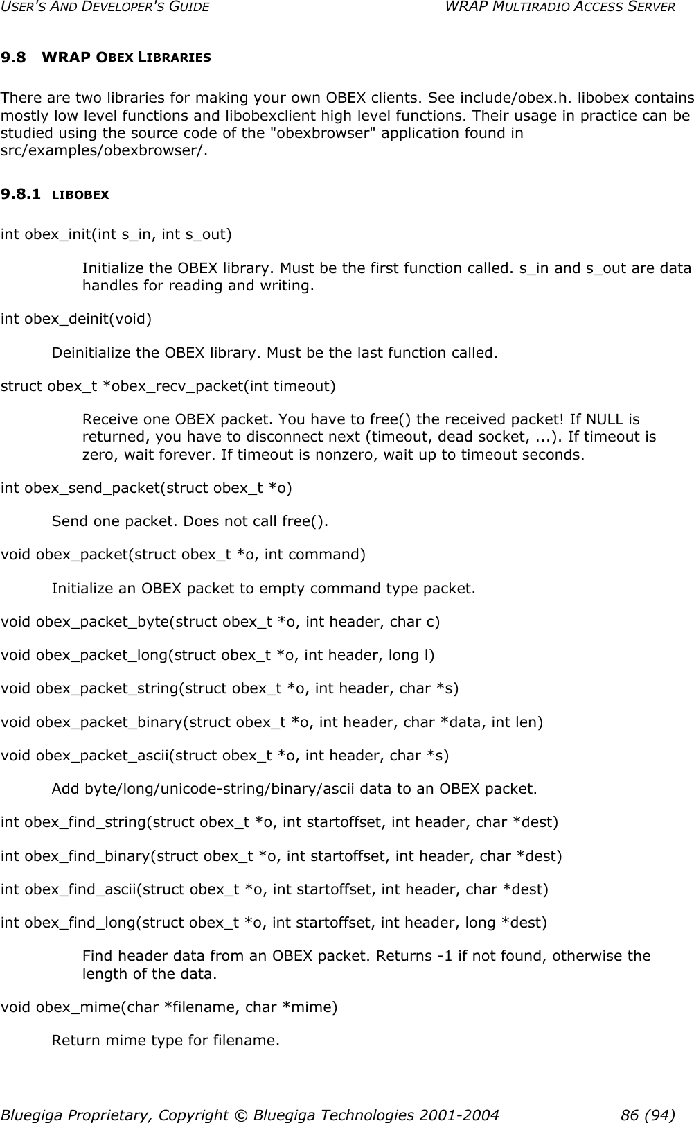 USER&apos;S AND DEVELOPER&apos;S GUIDE  WRAP MULTIRADIO ACCESS SERVER 9.8 WRAP OBEX LIBRARIES There are two libraries for making your own OBEX clients. See include/obex.h. libobex contains mostly low level functions and libobexclient high level functions. Their usage in practice can be studied using the source code of the &quot;obexbrowser&quot; application found in src/examples/obexbrowser/. 9.8.1  LIBOBEX int obex_init(int s_in, int s_out) Initialize the OBEX library. Must be the first function called. s_in and s_out are data handles for reading and writing. int obex_deinit(void) Deinitialize the OBEX library. Must be the last function called. struct obex_t *obex_recv_packet(int timeout) Receive one OBEX packet. You have to free() the received packet! If NULL is returned, you have to disconnect next (timeout, dead socket, ...). If timeout is zero, wait forever. If timeout is nonzero, wait up to timeout seconds. int obex_send_packet(struct obex_t *o) Send one packet. Does not call free(). void obex_packet(struct obex_t *o, int command) Initialize an OBEX packet to empty command type packet. void obex_packet_byte(struct obex_t *o, int header, char c) void obex_packet_long(struct obex_t *o, int header, long l) void obex_packet_string(struct obex_t *o, int header, char *s) void obex_packet_binary(struct obex_t *o, int header, char *data, int len) void obex_packet_ascii(struct obex_t *o, int header, char *s) Add byte/long/unicode-string/binary/ascii data to an OBEX packet. int obex_find_string(struct obex_t *o, int startoffset, int header, char *dest) int obex_find_binary(struct obex_t *o, int startoffset, int header, char *dest) int obex_find_ascii(struct obex_t *o, int startoffset, int header, char *dest) int obex_find_long(struct obex_t *o, int startoffset, int header, long *dest) Find header data from an OBEX packet. Returns -1 if not found, otherwise the length of the data. void obex_mime(char *filename, char *mime) Return mime type for filename. Bluegiga Proprietary, Copyright © Bluegiga Technologies 2001-2004  86 (94) 