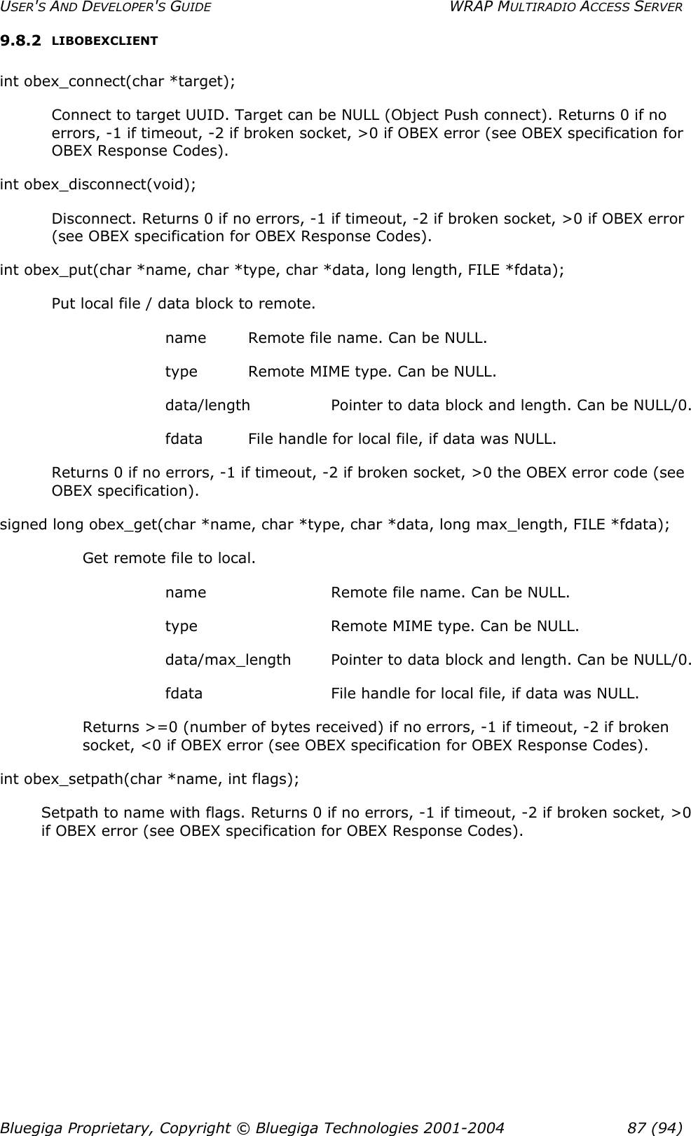 USER&apos;S AND DEVELOPER&apos;S GUIDE  WRAP MULTIRADIO ACCESS SERVER 9.8.2  LIBOBEXCLIENT int obex_connect(char *target); Connect to target UUID. Target can be NULL (Object Push connect). Returns 0 if no errors, -1 if timeout, -2 if broken socket, &gt;0 if OBEX error (see OBEX specification for OBEX Response Codes).  int obex_disconnect(void); Disconnect. Returns 0 if no errors, -1 if timeout, -2 if broken socket, &gt;0 if OBEX error (see OBEX specification for OBEX Response Codes). int obex_put(char *name, char *type, char *data, long length, FILE *fdata); Put local file / data block to remote. name  Remote file name. Can be NULL. type  Remote MIME type. Can be NULL. data/length   Pointer to data block and length. Can be NULL/0. fdata  File handle for local file, if data was NULL. Returns 0 if no errors, -1 if timeout, -2 if broken socket, &gt;0 the OBEX error code (see OBEX specification). signed long obex_get(char *name, char *type, char *data, long max_length, FILE *fdata); Get remote file to local. name    Remote file name. Can be NULL. type    Remote MIME type. Can be NULL. data/max_length  Pointer to data block and length. Can be NULL/0. fdata    File handle for local file, if data was NULL. Returns &gt;=0 (number of bytes received) if no errors, -1 if timeout, -2 if broken socket, &lt;0 if OBEX error (see OBEX specification for OBEX Response Codes). int obex_setpath(char *name, int flags); Setpath to name with flags. Returns 0 if no errors, -1 if timeout, -2 if broken socket, &gt;0 if OBEX error (see OBEX specification for OBEX Response Codes). Bluegiga Proprietary, Copyright © Bluegiga Technologies 2001-2004  87 (94) 