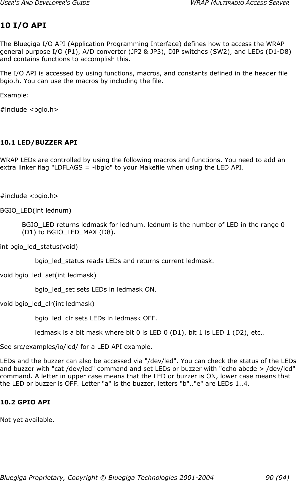 USER&apos;S AND DEVELOPER&apos;S GUIDE  WRAP MULTIRADIO ACCESS SERVER 10 I/O API The Bluegiga I/O API (Application Programming Interface) defines how to access the WRAP general purpose I/O (P1), A/D converter (JP2 &amp; JP3), DIP switches (SW2), and LEDs (D1-D8) and contains functions to accomplish this. The I/O API is accessed by using functions, macros, and constants defined in the header file bgio.h. You can use the macros by including the file.  Example: #include &lt;bgio.h&gt;   10.1 LED/BUZZER API WRAP LEDs are controlled by using the following macros and functions. You need to add an extra linker flag &quot;LDFLAGS = -lbgio&quot; to your Makefile when using the LED API.  #include &lt;bgio.h&gt; BGIO_LED(int lednum) BGIO_LED returns ledmask for lednum. lednum is the number of LED in the range 0 (D1) to BGIO_LED_MAX (D8). int bgio_led_status(void) bgio_led_status reads LEDs and returns current ledmask. void bgio_led_set(int ledmask) bgio_led_set sets LEDs in ledmask ON. void bgio_led_clr(int ledmask) bgio_led_clr sets LEDs in ledmask OFF. ledmask is a bit mask where bit 0 is LED 0 (D1), bit 1 is LED 1 (D2), etc.. See src/examples/io/led/ for a LED API example. LEDs and the buzzer can also be accessed via &quot;/dev/led&quot;. You can check the status of the LEDs and buzzer with &quot;cat /dev/led&quot; command and set LEDs or buzzer with &quot;echo abcde &gt; /dev/led&quot; command. A letter in upper case means that the LED or buzzer is ON, lower case means that the LED or buzzer is OFF. Letter &quot;a&quot; is the buzzer, letters &quot;b&quot;..&quot;e&quot; are LEDs 1..4. 10.2 GPIO API Not yet available. Bluegiga Proprietary, Copyright © Bluegiga Technologies 2001-2004  90 (94) 