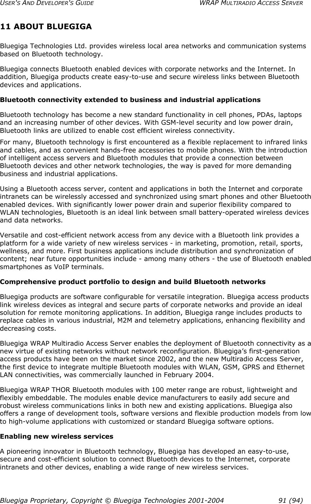 USER&apos;S AND DEVELOPER&apos;S GUIDE  WRAP MULTIRADIO ACCESS SERVER 11 ABOUT BLUEGIGA Bluegiga Technologies Ltd. provides wireless local area networks and communication systems based on Bluetooth technology. Bluegiga connects Bluetooth enabled devices with corporate networks and the Internet. In addition, Bluegiga products create easy-to-use and secure wireless links between Bluetooth devices and applications. Bluetooth connectivity extended to business and industrial applications Bluetooth technology has become a new standard functionality in cell phones, PDAs, laptops and an increasing number of other devices. With GSM-level security and low power drain, Bluetooth links are utilized to enable cost efficient wireless connectivity. For many, Bluetooth technology is first encountered as a flexible replacement to infrared links and cables, and as convenient hands-free accessories to mobile phones. With the introduction of intelligent access servers and Bluetooth modules that provide a connection between Bluetooth devices and other network technologies, the way is paved for more demanding business and industrial applications. Using a Bluetooth access server, content and applications in both the Internet and corporate intranets can be wirelessly accessed and synchronized using smart phones and other Bluetooth enabled devices. With significantly lower power drain and superior flexibility compared to WLAN technologies, Bluetooth is an ideal link between small battery-operated wireless devices and data networks. Versatile and cost-efficient network access from any device with a Bluetooth link provides a platform for a wide variety of new wireless services - in marketing, promotion, retail, sports, wellness, and more. First business applications include distribution and synchronization of content; near future opportunities include - among many others - the use of Bluetooth enabled smartphones as VoIP terminals. Comprehensive product portfolio to design and build Bluetooth networks Bluegiga products are software configurable for versatile integration. Bluegiga access products link wireless devices as integral and secure parts of corporate networks and provide an ideal solution for remote monitoring applications. In addition, Bluegiga range includes products to replace cables in various industrial, M2M and telemetry applications, enhancing flexibility and decreasing costs. Bluegiga WRAP Multiradio Access Server enables the deployment of Bluetooth connectivity as a new virtue of existing networks without network reconfiguration. Bluegiga’s first-generation access products have been on the market since 2002, and the new Multiradio Access Server, the first device to integrate multiple Bluetooth modules with WLAN, GSM, GPRS and Ethernet LAN connectivities, was commercially launched in February 2004. Bluegiga WRAP THOR Bluetooth modules with 100 meter range are robust, lightweight and flexibly embeddable. The modules enable device manufacturers to easily add secure and robust wireless communications links in both new and existing applications. Bluegiga also offers a range of development tools, software versions and flexible production models from low to high-volume applications with customized or standard Bluegiga software options. Enabling new wireless services A pioneering innovator in Bluetooth technology, Bluegiga has developed an easy-to-use, secure and cost-efficient solution to connect Bluetooth devices to the Internet, corporate intranets and other devices, enabling a wide range of new wireless services. Bluegiga Proprietary, Copyright © Bluegiga Technologies 2001-2004  91 (94) 