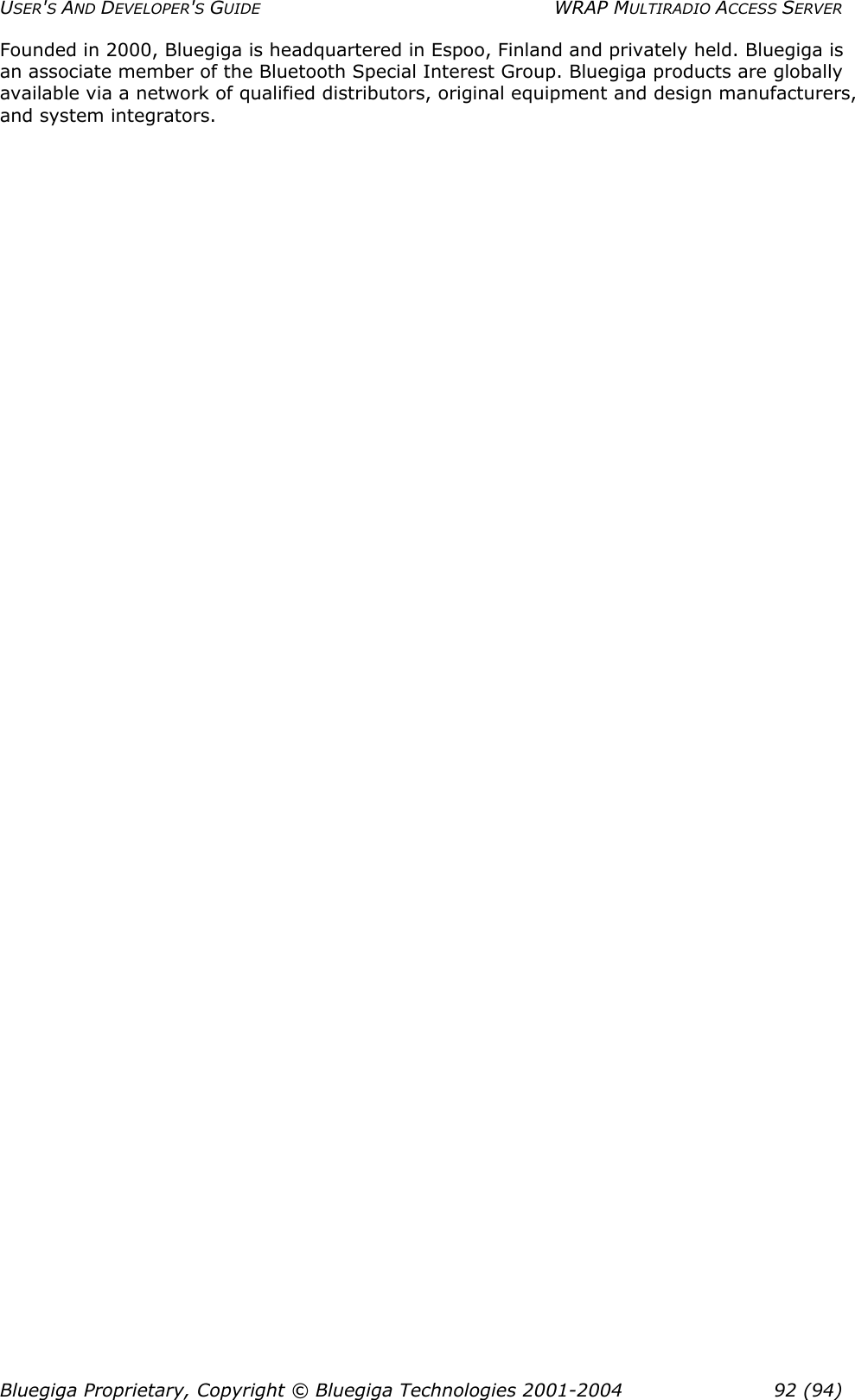 USER&apos;S AND DEVELOPER&apos;S GUIDE  WRAP MULTIRADIO ACCESS SERVER Founded in 2000, Bluegiga is headquartered in Espoo, Finland and privately held. Bluegiga is an associate member of the Bluetooth Special Interest Group. Bluegiga products are globally available via a network of qualified distributors, original equipment and design manufacturers, and system integrators.  Bluegiga Proprietary, Copyright © Bluegiga Technologies 2001-2004  92 (94) 
