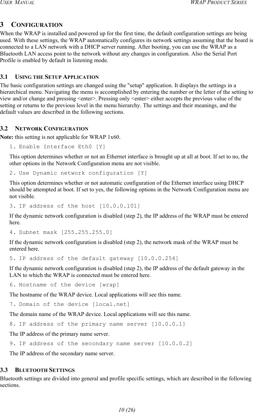 USER  MANUAL  WRAP PRODUCT SERIES 3 CONFIGURATION When the WRAP is installed and powered up for the first time, the default configuration settings are being used. With these settings, the WRAP automatically configures its network settings assuming that the board is connected to a LAN network with a DHCP server running. After booting, you can use the WRAP as a Bluetooth LAN access point to the network without any changes in configuration. Also the Serial Port Profile is enabled by default in listening mode. 3.1 USING THE SETUP APPLICATION The basic configuration settings are changed using the &quot;setup&quot; application. It displays the settings in a hierarchical menu. Navigating the menu is accomplished by entering the number or the letter of the setting to view and/or change and pressing &lt;enter&gt;. Pressing only &lt;enter&gt; either accepts the previous value of the setting or returns to the previous level in the menu hierarchy. The settings and their meanings, and the default values are described in the following sections. 3.2 NETWORK CONFIGURATION Note: this setting is not applicable for WRAP 1x60.  1. Enable Interface Eth0 [Y] This option determines whether or not an Ethernet interface is brought up at all at boot. If set to no, the other options in the Network Configuration menu are not visible. 2. Use Dynamic network configuration [Y] This option determines whether or not automatic configuration of the Ethernet interface using DHCP should be attempted at boot. If set to yes, the following options in the Network Configuration menu are not visible. 3. IP address of the host [10.0.0.101] If the dynamic network configuration is disabled (step 2), the IP address of the WRAP must be entered here. 4. Subnet mask [255.255.255.0] If the dynamic network configuration is disabled (step 2), the network mask of the WRAP must be entered here. 5. IP address of the default gateway [10.0.0.254] If the dynamic network configuration is disabled (step 2), the IP address of the default gateway in the LAN to which the WRAP is connected must be entered here. 6. Hostname of the device [wrap] The hostname of the WRAP device. Local applications will see this name.  7. Domain of the device [local.net] The domain name of the WRAP device. Local applications will see this name. 8. IP address of the primary name server [10.0.0.1] The IP address of the primary name server. 9. IP address of the secondary name server [10.0.0.2] The IP address of the secondary name server. 3.3 BLUETOOTH SETTINGS Bluetooth settings are divided into general and profile specific settings, which are described in the following sections. 10 (26) 