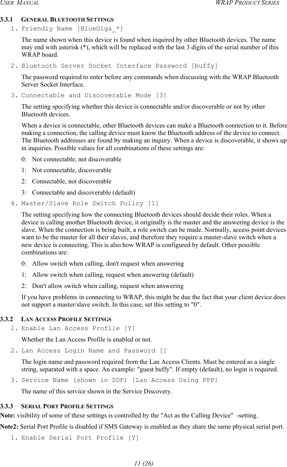 USER  MANUAL  WRAP PRODUCT SERIES 3.3.1 GENERAL BLUETOOTH SETTINGS 1. Friendly Name [BlueGiga_*] The name shown when this device is found when inquired by other Bluetooth devices. The name may end with asterisk (*), which will be replaced with the last 3 digits of the serial number of this WRAP board. 2. Bluetooth Server Socket Interface Password [buffy] The password required to enter before any commands when discussing with the WRAP Bluetooth Server Socket Interface. 3. Connectable and Discoverable Mode [3] The setting specifying whether this device is connectable and/or discoverable or not by other Bluetooth devices.  When a device is connectable, other Bluetooth devices can make a Bluetooth connection to it. Before making a connection, the calling device must know the Bluetooth address of the device to connect. The Bluetooth addresses are found by making an inquiry. When a device is discoverable, it shows up in inquiries. Possible values for all combinations of these settings are:  0:  Not connectable, not discoverable 1:  Not connectable, discoverable 2:  Connectable, not discoverable 3:  Connectable and discoverable (default) 4. Master/Slave Role Switch Policy [1] The setting specifying how the connecting Bluetooth devices should decide their roles. When a device is calling another Bluetooth device, it originally is the master and the answering device is the slave. When the connection is being built, a role switch can be made. Normally, access point devices want to be the master for all their slaves, and therefore they require a master-slave switch when a new device is connecting. This is also how WRAP is configured by default. Other possible combinations are: 0:  Allow switch when calling, don&apos;t request when answering 1:  Allow switch when calling, request when answering (default) 2:  Don&apos;t allow switch when calling, request when answering If you have problems in connecting to WRAP, this might be due the fact that your client device does not support a master/slave switch. In this case, set this setting to &quot;0&quot;. 3.3.2 LAN ACCESS PROFILE SETTINGS 1. Enable Lan Access Profile [Y] Whether the Lan Access Profile is enabled or not. 2. Lan Access Login Name and Password [] The login name and password required from the Lan Access Clients. Must be entered as a single string, separated with a space. An example: &quot;guest buffy&quot;. If empty (default), no login is required. 3. Service Name (shown in SDP) [Lan Access Using PPP] The name of this service shown in the Service Discovery. 3.3.3 SERIAL PORT PROFILE SETTINGS Note: visibility of some of these settings is controlled by the &quot;Act as the Calling Device&quot;  -setting. Note2: Serial Port Profile is disabled if SMS Gateway is enabled as they share the same physical serial port. 1. Enable Serial Port Profile [Y] 11 (26) 