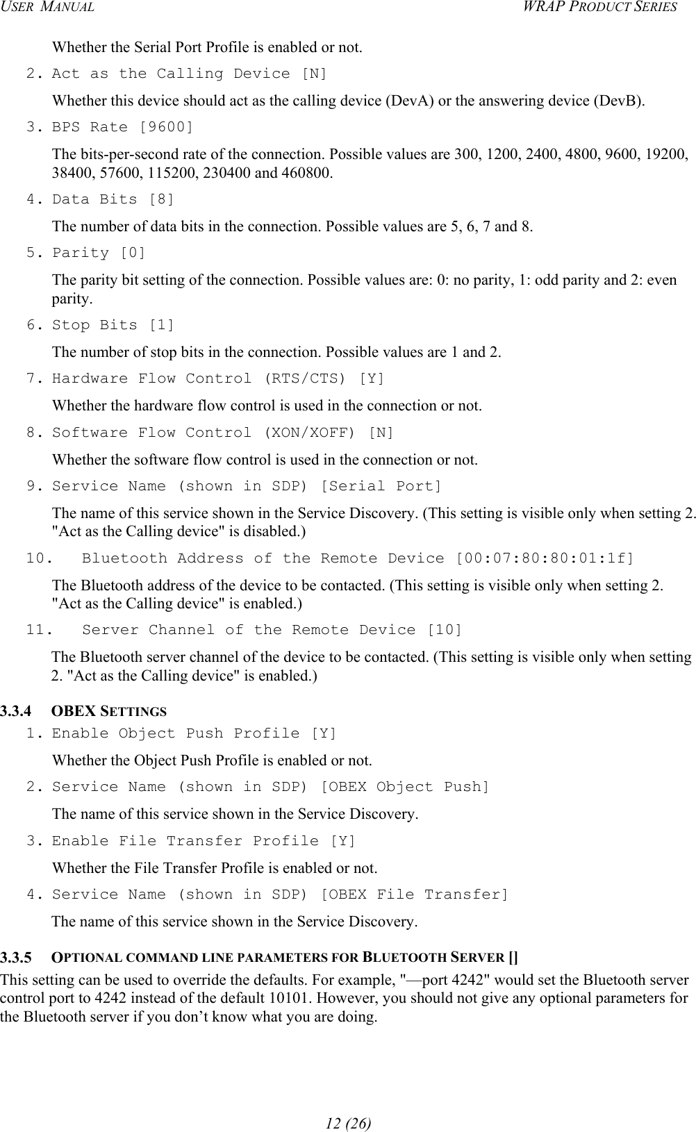 USER  MANUAL  WRAP PRODUCT SERIES Whether the Serial Port Profile is enabled or not. 2. Act as the Calling Device [N] Whether this device should act as the calling device (DevA) or the answering device (DevB). 3. BPS Rate [9600] The bits-per-second rate of the connection. Possible values are 300, 1200, 2400, 4800, 9600, 19200, 38400, 57600, 115200, 230400 and 460800. 4. Data Bits [8] The number of data bits in the connection. Possible values are 5, 6, 7 and 8. 5. Parity  [0] The parity bit setting of the connection. Possible values are: 0: no parity, 1: odd parity and 2: even parity. 6. Stop Bits [1] The number of stop bits in the connection. Possible values are 1 and 2. 7. Hardware Flow Control (RTS/CTS) [Y] Whether the hardware flow control is used in the connection or not. 8. Software Flow Control (XON/XOFF) [N] Whether the software flow control is used in the connection or not. 9. Service Name (shown in SDP) [Serial Port] The name of this service shown in the Service Discovery. (This setting is visible only when setting 2. &quot;Act as the Calling device&quot; is disabled.) 10.  Bluetooth Address of the Remote Device [00:07:80:80:01:1f] The Bluetooth address of the device to be contacted. (This setting is visible only when setting 2. &quot;Act as the Calling device&quot; is enabled.) 11.  Server Channel of the Remote Device [10] The Bluetooth server channel of the device to be contacted. (This setting is visible only when setting 2. &quot;Act as the Calling device&quot; is enabled.) 3.3.4 OBEX SETTINGS 1. Enable Object Push Profile [Y] Whether the Object Push Profile is enabled or not. 2. Service Name (shown in SDP) [OBEX Object Push] The name of this service shown in the Service Discovery. 3. Enable File Transfer Profile [Y] Whether the File Transfer Profile is enabled or not. 4. Service Name (shown in SDP) [OBEX File Transfer] The name of this service shown in the Service Discovery. 3.3.5 OPTIONAL COMMAND LINE PARAMETERS FOR BLUETOOTH SERVER []  This setting can be used to override the defaults. For example, &quot;—port 4242&quot; would set the Bluetooth server control port to 4242 instead of the default 10101. However, you should not give any optional parameters for the Bluetooth server if you don’t know what you are doing.  12 (26) 