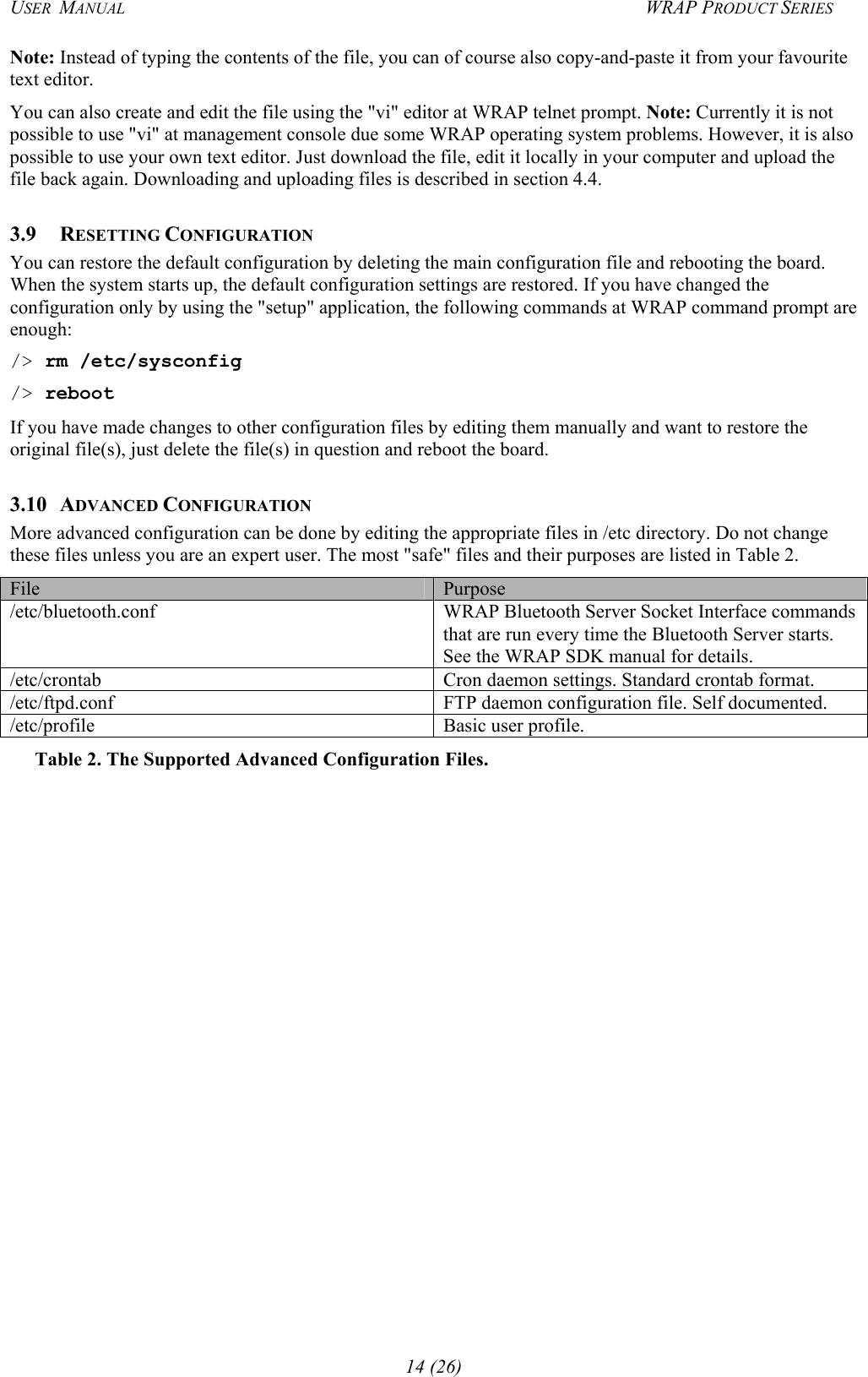 USER  MANUAL  WRAP PRODUCT SERIES Note: Instead of typing the contents of the file, you can of course also copy-and-paste it from your favourite text editor. You can also create and edit the file using the &quot;vi&quot; editor at WRAP telnet prompt. Note: Currently it is not possible to use &quot;vi&quot; at management console due some WRAP operating system problems. However, it is also possible to use your own text editor. Just download the file, edit it locally in your computer and upload the file back again. Downloading and uploading files is described in section 4.4. 3.9 RESETTING CONFIGURATION You can restore the default configuration by deleting the main configuration file and rebooting the board. When the system starts up, the default configuration settings are restored. If you have changed the configuration only by using the &quot;setup&quot; application, the following commands at WRAP command prompt are enough:  /&gt; rm /etc/sysconfig /&gt; reboot If you have made changes to other configuration files by editing them manually and want to restore the original file(s), just delete the file(s) in question and reboot the board.  3.10 ADVANCED CONFIGURATION More advanced configuration can be done by editing the appropriate files in /etc directory. Do not change these files unless you are an expert user. The most &quot;safe&quot; files and their purposes are listed in Table 2. File  Purpose /etc/bluetooth.conf WRAP Bluetooth Server Socket Interface commands that are run every time the Bluetooth Server starts. See the WRAP SDK manual for details. /etc/crontab  Cron daemon settings. Standard crontab format. /etc/ftpd.conf  FTP daemon configuration file. Self documented. /etc/profile  Basic user profile. Table 2. The Supported Advanced Configuration Files. 14 (26) 