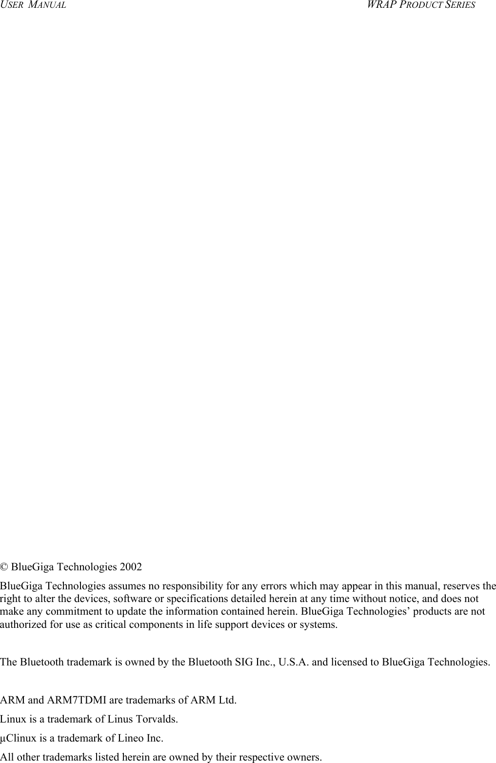 USER  MANUAL  WRAP PRODUCT SERIES                            © BlueGiga Technologies 2002 BlueGiga Technologies assumes no responsibility for any errors which may appear in this manual, reserves the right to alter the devices, software or specifications detailed herein at any time without notice, and does not make any commitment to update the information contained herein. BlueGiga Technologies’ products are not authorized for use as critical components in life support devices or systems.  The Bluetooth trademark is owned by the Bluetooth SIG Inc., U.S.A. and licensed to BlueGiga Technologies.  ARM and ARM7TDMI are trademarks of ARM Ltd. Linux is a trademark of Linus Torvalds. µClinux is a trademark of Lineo Inc. All other trademarks listed herein are owned by their respective owners.  