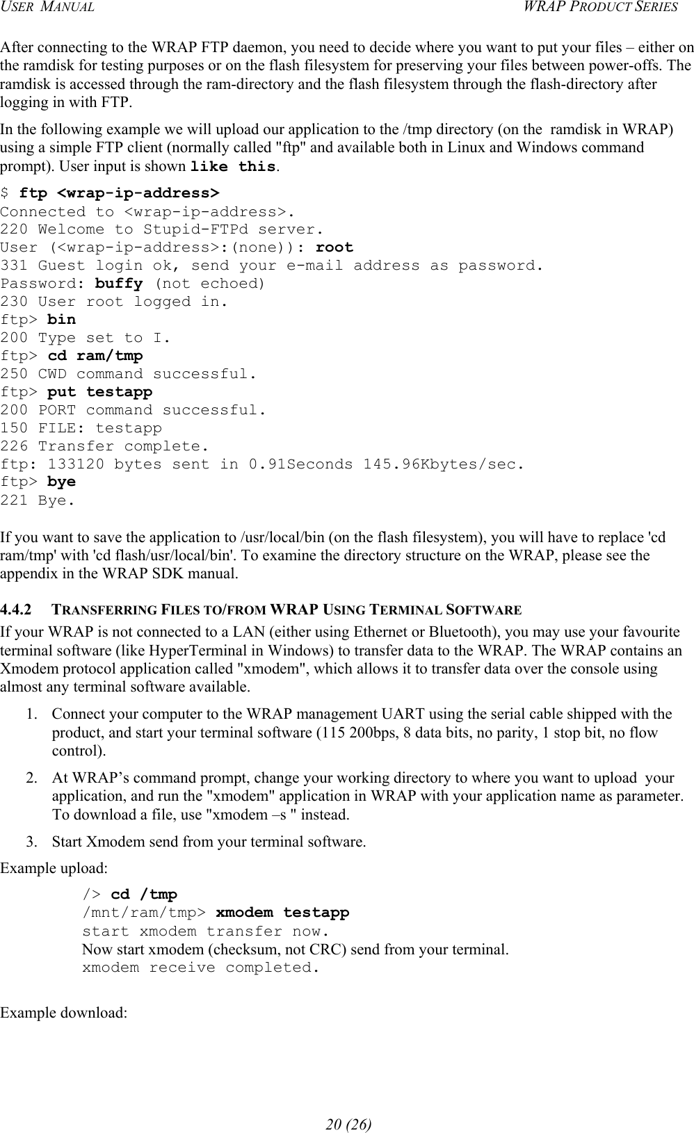 USER  MANUAL  WRAP PRODUCT SERIES After connecting to the WRAP FTP daemon, you need to decide where you want to put your files – either on the ramdisk for testing purposes or on the flash filesystem for preserving your files between power-offs. The ramdisk is accessed through the ram-directory and the flash filesystem through the flash-directory after logging in with FTP. In the following example we will upload our application to the /tmp directory (on the  ramdisk in WRAP) using a simple FTP client (normally called &quot;ftp&quot; and available both in Linux and Windows command prompt). User input is shown like this. $ ftp &lt;wrap-ip-address&gt; Connected to &lt;wrap-ip-address&gt;. 220 Welcome to Stupid-FTPd server. User (&lt;wrap-ip-address&gt;:(none)): root 331 Guest login ok, send your e-mail address as password. Password: buffy (not echoed) 230 User root logged in. ftp&gt; bin 200 Type set to I. ftp&gt; cd ram/tmp 250 CWD command successful. ftp&gt; put testapp 200 PORT command successful. 150 FILE: testapp 226 Transfer complete. ftp: 133120 bytes sent in 0.91Seconds 145.96Kbytes/sec. ftp&gt; bye 221 Bye.  If you want to save the application to /usr/local/bin (on the flash filesystem), you will have to replace &apos;cd ram/tmp&apos; with &apos;cd flash/usr/local/bin&apos;. To examine the directory structure on the WRAP, please see the appendix in the WRAP SDK manual. 4.4.2 TRANSFERRING FILES TO/FROM WRAP USING TERMINAL SOFTWARE If your WRAP is not connected to a LAN (either using Ethernet or Bluetooth), you may use your favourite terminal software (like HyperTerminal in Windows) to transfer data to the WRAP. The WRAP contains an Xmodem protocol application called &quot;xmodem&quot;, which allows it to transfer data over the console using almost any terminal software available. 1.  Connect your computer to the WRAP management UART using the serial cable shipped with the product, and start your terminal software (115 200bps, 8 data bits, no parity, 1 stop bit, no flow control).   2.  At WRAP’s command prompt, change your working directory to where you want to upload  your application, and run the &quot;xmodem&quot; application in WRAP with your application name as parameter. To download a file, use &quot;xmodem –s &quot; instead.  3.  Start Xmodem send from your terminal software. Example upload:  /&gt; cd /tmp  /mnt/ram/tmp&gt; xmodem testapp   start xmodem transfer now.  Now start xmodem (checksum, not CRC) send from your terminal.   xmodem receive completed.  Example download: 20 (26) 