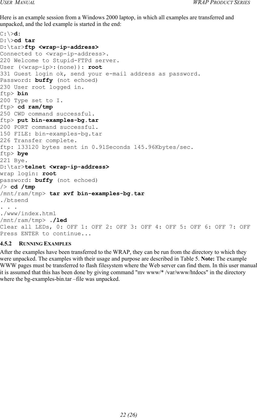 USER  MANUAL  WRAP PRODUCT SERIES Here is an example session from a Windows 2000 laptop, in which all examples are transferred and unpacked, and the led example is started in the end: C:\&gt;d: D:\&gt;cd tar D:\tar&gt;ftp &lt;wrap-ip-address&gt; Connected to &lt;wrap-ip-address&gt;. 220 Welcome to Stupid-FTPd server. User (&lt;wrap-ip&gt;:(none)): root 331 Guest login ok, send your e-mail address as password. Password: buffy (not echoed) 230 User root logged in. ftp&gt; bin 200 Type set to I. ftp&gt; cd ram/tmp 250 CWD command successful. ftp&gt; put bin-examples-bg.tar 200 PORT command successful. 150 FILE: bin-examples-bg.tar 226 Transfer complete. ftp: 133120 bytes sent in 0.91Seconds 145.96Kbytes/sec. ftp&gt; bye 221 Bye. D:\tar&gt;telnet &lt;wrap-ip-address&gt; wrap login: root password: buffy (not echoed) /&gt; cd /tmp /mnt/ram/tmp&gt; tar xvf bin-examples-bg.tar ./btsend . . . ./www/index.html /mnt/ram/tmp&gt; ./led Clear all LEDs, 0: OFF 1: OFF 2: OFF 3: OFF 4: OFF 5: OFF 6: OFF 7: OFF Press ENTER to continue... 4.5.2 RUNNING EXAMPLES After the examples have been transferred to the WRAP, they can be run from the directory to which they were unpacked. The examples with their usage and purpose are described in Table 5. Note: The example WWW pages must be transferred to flash filesystem where the Web server can find them. In this user manual it is assumed that this has been done by giving command &quot;mv www/* /var/www/htdocs&quot; in the directory where the bg-examples-bin.tar –file was unpacked. 22 (26) 