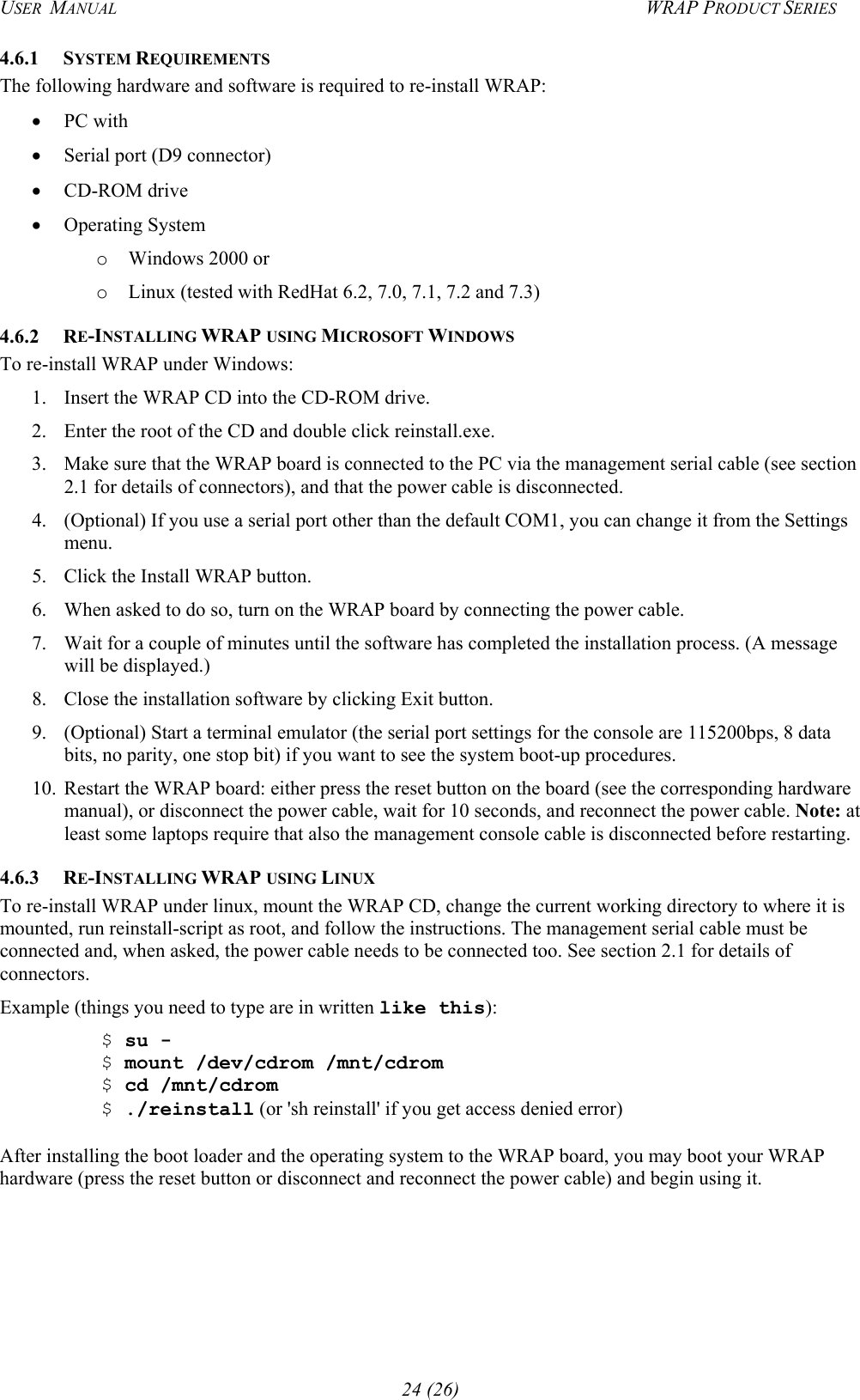 USER  MANUAL  WRAP PRODUCT SERIES 4.6.1 SYSTEM REQUIREMENTS The following hardware and software is required to re-install WRAP: •  PC with •  Serial port (D9 connector) •  CD-ROM drive •  Operating System o  Windows 2000 or o  Linux (tested with RedHat 6.2, 7.0, 7.1, 7.2 and 7.3) 4.6.2 RE-INSTALLING WRAP USING MICROSOFT WINDOWS To re-install WRAP under Windows: 1.  Insert the WRAP CD into the CD-ROM drive.  2.  Enter the root of the CD and double click reinstall.exe. 3.  Make sure that the WRAP board is connected to the PC via the management serial cable (see section 2.1 for details of connectors), and that the power cable is disconnected.  4.  (Optional) If you use a serial port other than the default COM1, you can change it from the Settings menu. 5.  Click the Install WRAP button. 6.  When asked to do so, turn on the WRAP board by connecting the power cable. 7.  Wait for a couple of minutes until the software has completed the installation process. (A message will be displayed.) 8.  Close the installation software by clicking Exit button.  9.  (Optional) Start a terminal emulator (the serial port settings for the console are 115200bps, 8 data bits, no parity, one stop bit) if you want to see the system boot-up procedures. 10.  Restart the WRAP board: either press the reset button on the board (see the corresponding hardware manual), or disconnect the power cable, wait for 10 seconds, and reconnect the power cable. Note: at least some laptops require that also the management console cable is disconnected before restarting.  4.6.3 RE-INSTALLING WRAP USING LINUX To re-install WRAP under linux, mount the WRAP CD, change the current working directory to where it is mounted, run reinstall-script as root, and follow the instructions. The management serial cable must be connected and, when asked, the power cable needs to be connected too. See section 2.1 for details of connectors. Example (things you need to type are in written like this):  $ su -  $ mount /dev/cdrom /mnt/cdrom  $ cd /mnt/cdrom  $ ./reinstall (or &apos;sh reinstall&apos; if you get access denied error)  After installing the boot loader and the operating system to the WRAP board, you may boot your WRAP hardware (press the reset button or disconnect and reconnect the power cable) and begin using it.  24 (26) 