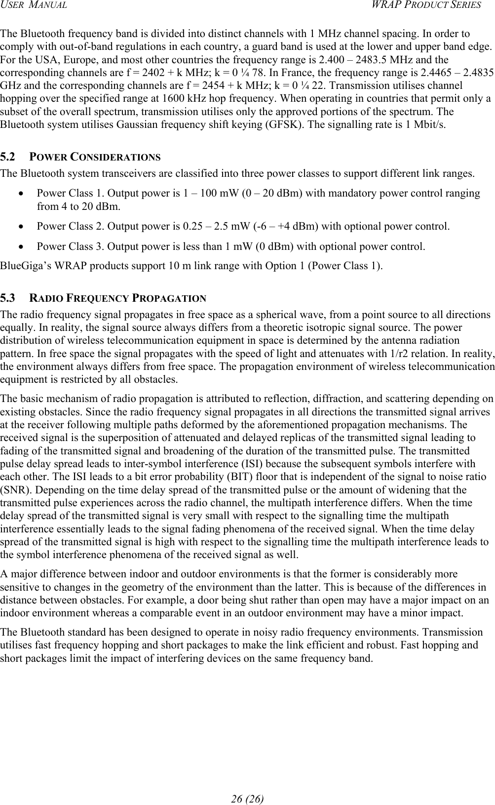 USER  MANUAL  WRAP PRODUCT SERIES The Bluetooth frequency band is divided into distinct channels with 1 MHz channel spacing. In order to comply with out-of-band regulations in each country, a guard band is used at the lower and upper band edge. For the USA, Europe, and most other countries the frequency range is 2.400 – 2483.5 MHz and the corresponding channels are f = 2402 + k MHz; k = 0 ¼ 78. In France, the frequency range is 2.4465 – 2.4835 GHz and the corresponding channels are f = 2454 + k MHz; k = 0 ¼ 22. Transmission utilises channel hopping over the specified range at 1600 kHz hop frequency. When operating in countries that permit only a subset of the overall spectrum, transmission utilises only the approved portions of the spectrum. The Bluetooth system utilises Gaussian frequency shift keying (GFSK). The signalling rate is 1 Mbit/s. 5.2 POWER CONSIDERATIONS The Bluetooth system transceivers are classified into three power classes to support different link ranges. •  Power Class 1. Output power is 1 – 100 mW (0 – 20 dBm) with mandatory power control ranging from 4 to 20 dBm. •  Power Class 2. Output power is 0.25 – 2.5 mW (-6 – +4 dBm) with optional power control. •  Power Class 3. Output power is less than 1 mW (0 dBm) with optional power control. BlueGiga’s WRAP products support 10 m link range with Option 1 (Power Class 1). 5.3 RADIO FREQUENCY PROPAGATION The radio frequency signal propagates in free space as a spherical wave, from a point source to all directions equally. In reality, the signal source always differs from a theoretic isotropic signal source. The power distribution of wireless telecommunication equipment in space is determined by the antenna radiation pattern. In free space the signal propagates with the speed of light and attenuates with 1/r2 relation. In reality, the environment always differs from free space. The propagation environment of wireless telecommunication equipment is restricted by all obstacles. The basic mechanism of radio propagation is attributed to reflection, diffraction, and scattering depending on existing obstacles. Since the radio frequency signal propagates in all directions the transmitted signal arrives at the receiver following multiple paths deformed by the aforementioned propagation mechanisms. The received signal is the superposition of attenuated and delayed replicas of the transmitted signal leading to fading of the transmitted signal and broadening of the duration of the transmitted pulse. The transmitted pulse delay spread leads to inter-symbol interference (ISI) because the subsequent symbols interfere with each other. The ISI leads to a bit error probability (BIT) floor that is independent of the signal to noise ratio (SNR). Depending on the time delay spread of the transmitted pulse or the amount of widening that the transmitted pulse experiences across the radio channel, the multipath interference differs. When the time delay spread of the transmitted signal is very small with respect to the signalling time the multipath interference essentially leads to the signal fading phenomena of the received signal. When the time delay spread of the transmitted signal is high with respect to the signalling time the multipath interference leads to the symbol interference phenomena of the received signal as well. A major difference between indoor and outdoor environments is that the former is considerably more sensitive to changes in the geometry of the environment than the latter. This is because of the differences in distance between obstacles. For example, a door being shut rather than open may have a major impact on an indoor environment whereas a comparable event in an outdoor environment may have a minor impact. The Bluetooth standard has been designed to operate in noisy radio frequency environments. Transmission utilises fast frequency hopping and short packages to make the link efficient and robust. Fast hopping and short packages limit the impact of interfering devices on the same frequency band.   26 (26) 