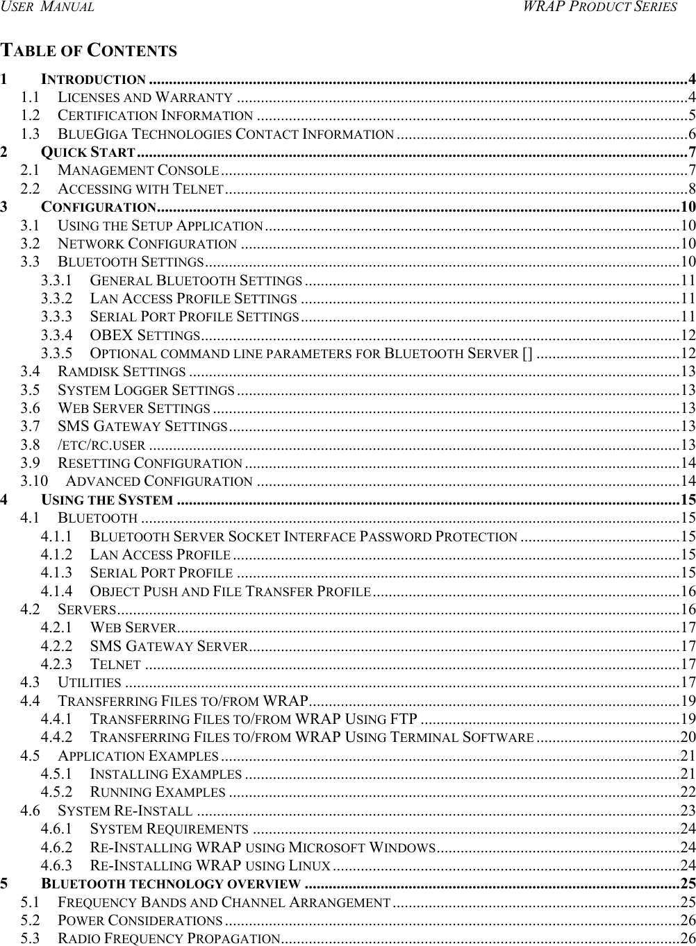 USER  MANUAL  WRAP PRODUCT SERIES TABLE OF CONTENTS 1 INTRODUCTION .......................................................................................................................................4 1.1 LICENSES AND WARRANTY .................................................................................................................4 1.2 CERTIFICATION INFORMATION ............................................................................................................5 1.3 BLUEGIGA TECHNOLOGIES CONTACT INFORMATION .........................................................................6 2 QUICK START..........................................................................................................................................7 2.1 MANAGEMENT CONSOLE.....................................................................................................................7 2.2 ACCESSING WITH TELNET....................................................................................................................8 3 CONFIGURATION...................................................................................................................................10 3.1 USING THE SETUP APPLICATION........................................................................................................10 3.2 NETWORK CONFIGURATION ..............................................................................................................10 3.3 BLUETOOTH SETTINGS.......................................................................................................................10 3.3.1 GENERAL BLUETOOTH SETTINGS ..............................................................................................11 3.3.2 LAN ACCESS PROFILE SETTINGS ...............................................................................................11 3.3.3 SERIAL PORT PROFILE SETTINGS...............................................................................................11 3.3.4 OBEX SETTINGS........................................................................................................................12 3.3.5 OPTIONAL COMMAND LINE PARAMETERS FOR BLUETOOTH SERVER [] ....................................12 3.4 RAMDISK SETTINGS ...........................................................................................................................13 3.5 SYSTEM LOGGER SETTINGS ...............................................................................................................13 3.6 WEB SERVER SETTINGS .....................................................................................................................13 3.7 SMS GATEWAY SETTINGS.................................................................................................................13 3.8 /ETC/RC.USER .....................................................................................................................................13 3.9 RESETTING CONFIGURATION .............................................................................................................14 3.10 ADVANCED CONFIGURATION ..........................................................................................................14 4 USING THE SYSTEM ..............................................................................................................................15 4.1 BLUETOOTH .......................................................................................................................................15 4.1.1 BLUETOOTH SERVER SOCKET INTERFACE PASSWORD PROTECTION ........................................15 4.1.2 LAN ACCESS PROFILE ................................................................................................................15 4.1.3 SERIAL PORT PROFILE ...............................................................................................................15 4.1.4 OBJECT PUSH AND FILE TRANSFER PROFILE.............................................................................16 4.2 SERVERS.............................................................................................................................................16 4.2.1 WEB SERVER..............................................................................................................................17 4.2.2 SMS GATEWAY SERVER............................................................................................................17 4.2.3 TELNET ......................................................................................................................................17 4.3 UTILITIES ...........................................................................................................................................17 4.4 TRANSFERRING FILES TO/FROM WRAP.............................................................................................19 4.4.1 TRANSFERRING FILES TO/FROM WRAP USING FTP .................................................................19 4.4.2 TRANSFERRING FILES TO/FROM WRAP USING TERMINAL SOFTWARE ....................................20 4.5 APPLICATION EXAMPLES ...................................................................................................................21 4.5.1 INSTALLING EXAMPLES .............................................................................................................21 4.5.2 RUNNING EXAMPLES .................................................................................................................22 4.6 SYSTEM RE-INSTALL .........................................................................................................................23 4.6.1 SYSTEM REQUIREMENTS ...........................................................................................................24 4.6.2 RE-INSTALLING WRAP USING MICROSOFT WINDOWS.............................................................24 4.6.3 RE-INSTALLING WRAP USING LINUX .......................................................................................24 5 BLUETOOTH TECHNOLOGY OVERVIEW ..............................................................................................25 5.1 FREQUENCY BANDS AND CHANNEL ARRANGEMENT ........................................................................25 5.2 POWER CONSIDERATIONS ..................................................................................................................26 5.3 RADIO FREQUENCY PROPAGATION....................................................................................................26  