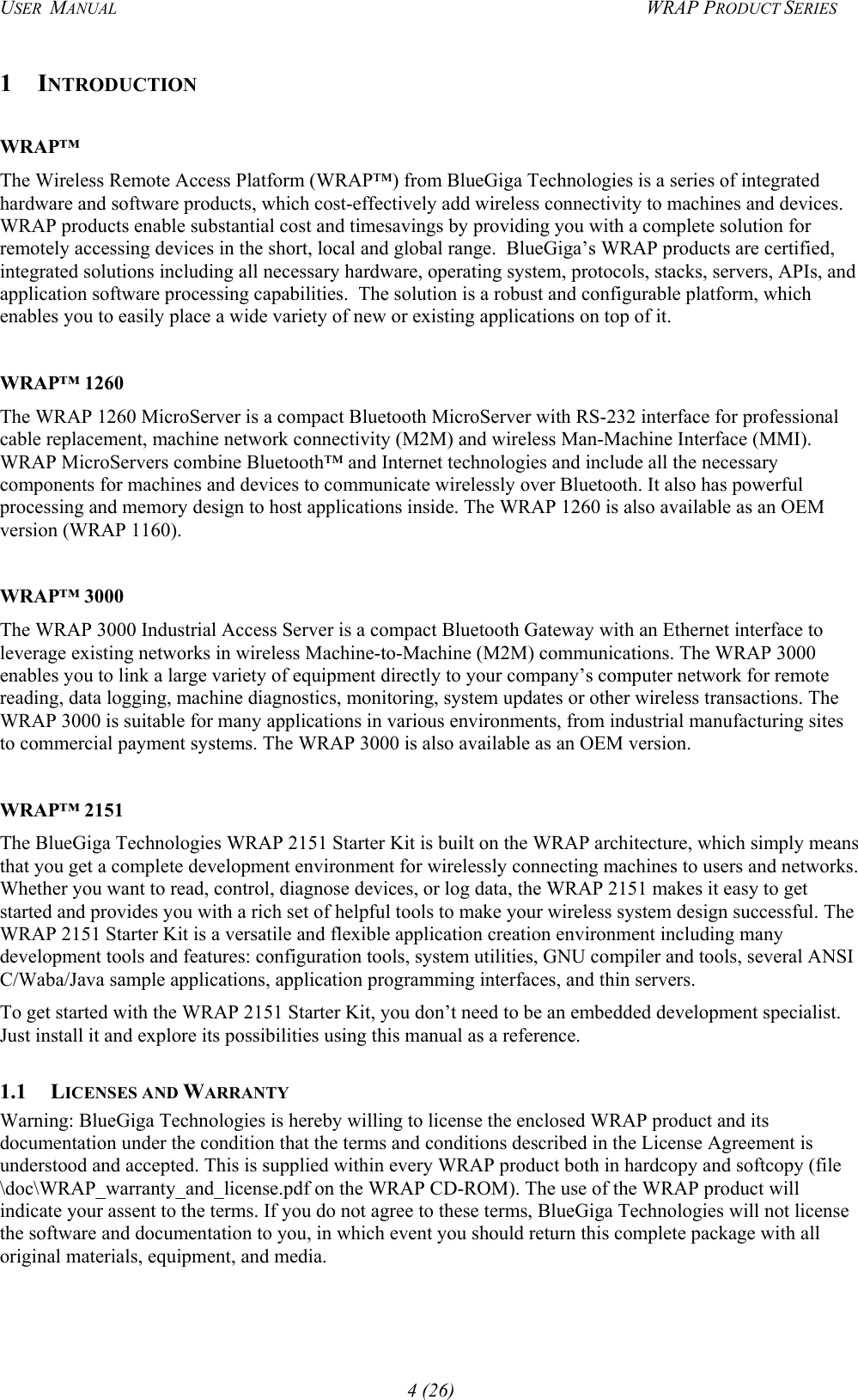 USER  MANUAL  WRAP PRODUCT SERIES 1 INTRODUCTION  WRAP™ The Wireless Remote Access Platform (WRAP™) from BlueGiga Technologies is a series of integrated hardware and software products, which cost-effectively add wireless connectivity to machines and devices. WRAP products enable substantial cost and timesavings by providing you with a complete solution for remotely accessing devices in the short, local and global range.  BlueGiga’s WRAP products are certified, integrated solutions including all necessary hardware, operating system, protocols, stacks, servers, APIs, and application software processing capabilities.  The solution is a robust and configurable platform, which enables you to easily place a wide variety of new or existing applications on top of it.   WRAP™ 1260 The WRAP 1260 MicroServer is a compact Bluetooth MicroServer with RS-232 interface for professional cable replacement, machine network connectivity (M2M) and wireless Man-Machine Interface (MMI). WRAP MicroServers combine Bluetooth™ and Internet technologies and include all the necessary components for machines and devices to communicate wirelessly over Bluetooth. It also has powerful processing and memory design to host applications inside. The WRAP 1260 is also available as an OEM version (WRAP 1160).  WRAP™ 3000 The WRAP 3000 Industrial Access Server is a compact Bluetooth Gateway with an Ethernet interface to leverage existing networks in wireless Machine-to-Machine (M2M) communications. The WRAP 3000 enables you to link a large variety of equipment directly to your company’s computer network for remote reading, data logging, machine diagnostics, monitoring, system updates or other wireless transactions. The WRAP 3000 is suitable for many applications in various environments, from industrial manufacturing sites to commercial payment systems. The WRAP 3000 is also available as an OEM version.  WRAP™ 2151 The BlueGiga Technologies WRAP 2151 Starter Kit is built on the WRAP architecture, which simply means that you get a complete development environment for wirelessly connecting machines to users and networks. Whether you want to read, control, diagnose devices, or log data, the WRAP 2151 makes it easy to get started and provides you with a rich set of helpful tools to make your wireless system design successful. The WRAP 2151 Starter Kit is a versatile and flexible application creation environment including many development tools and features: configuration tools, system utilities, GNU compiler and tools, several ANSI C/Waba/Java sample applications, application programming interfaces, and thin servers. To get started with the WRAP 2151 Starter Kit, you don’t need to be an embedded development specialist. Just install it and explore its possibilities using this manual as a reference.  1.1 LICENSES AND WARRANTY Warning: BlueGiga Technologies is hereby willing to license the enclosed WRAP product and its documentation under the condition that the terms and conditions described in the License Agreement is understood and accepted. This is supplied within every WRAP product both in hardcopy and softcopy (file \doc\WRAP_warranty_and_license.pdf on the WRAP CD-ROM). The use of the WRAP product will indicate your assent to the terms. If you do not agree to these terms, BlueGiga Technologies will not license the software and documentation to you, in which event you should return this complete package with all original materials, equipment, and media. 4 (26) 