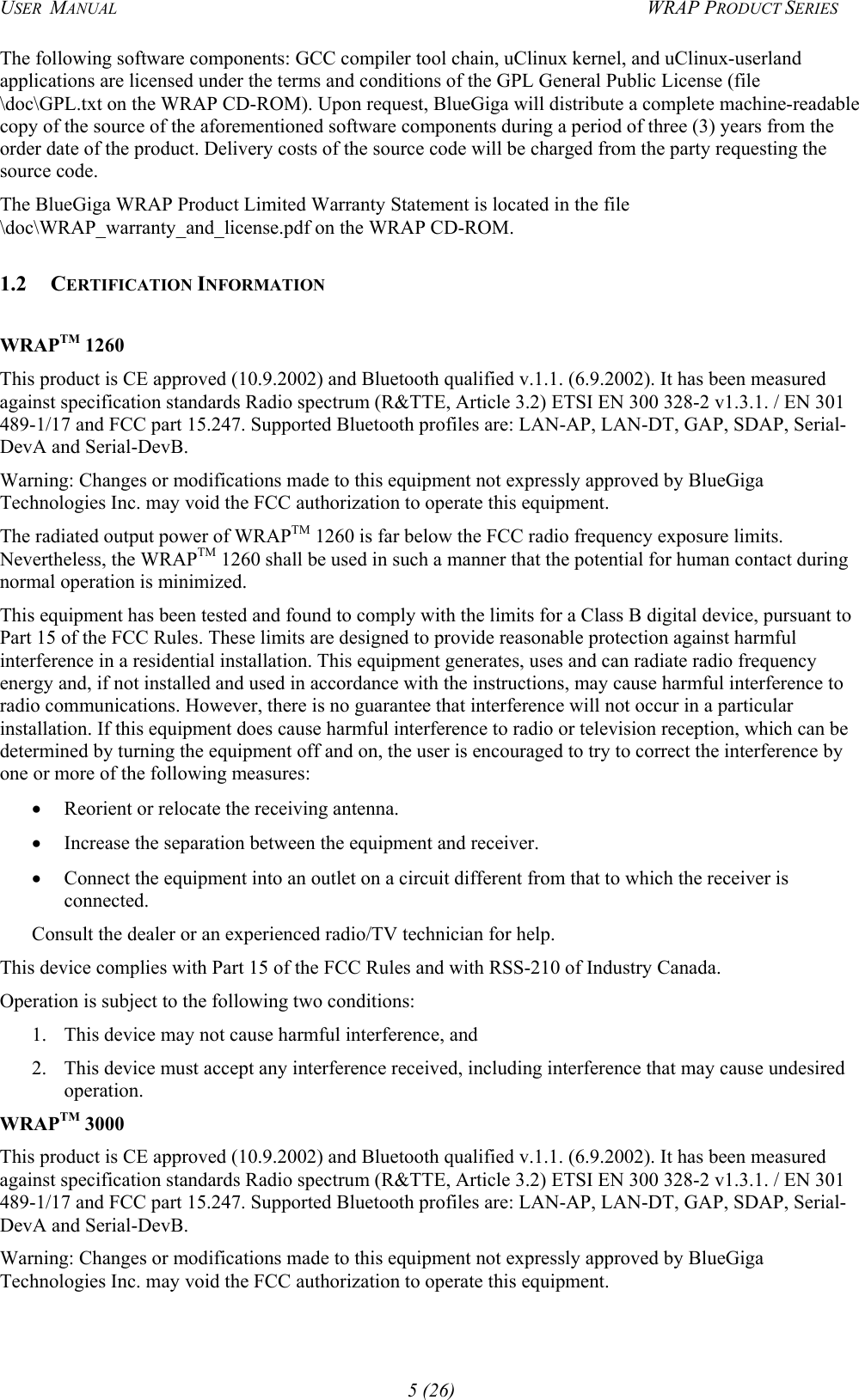 USER  MANUAL  WRAP PRODUCT SERIES The following software components: GCC compiler tool chain, uClinux kernel, and uClinux-userland applications are licensed under the terms and conditions of the GPL General Public License (file \doc\GPL.txt on the WRAP CD-ROM). Upon request, BlueGiga will distribute a complete machine-readable copy of the source of the aforementioned software components during a period of three (3) years from the order date of the product. Delivery costs of the source code will be charged from the party requesting the source code. The BlueGiga WRAP Product Limited Warranty Statement is located in the file \doc\WRAP_warranty_and_license.pdf on the WRAP CD-ROM. 1.2 CERTIFICATION INFORMATION   WRAPTM 1260 This product is CE approved (10.9.2002) and Bluetooth qualified v.1.1. (6.9.2002). It has been measured against specification standards Radio spectrum (R&amp;TTE, Article 3.2) ETSI EN 300 328-2 v1.3.1. / EN 301 489-1/17 and FCC part 15.247. Supported Bluetooth profiles are: LAN-AP, LAN-DT, GAP, SDAP, Serial-DevA and Serial-DevB. Warning: Changes or modifications made to this equipment not expressly approved by BlueGiga Technologies Inc. may void the FCC authorization to operate this equipment. The radiated output power of WRAPTM 1260 is far below the FCC radio frequency exposure limits. Nevertheless, the WRAPTM 1260 shall be used in such a manner that the potential for human contact during normal operation is minimized.  This equipment has been tested and found to comply with the limits for a Class B digital device, pursuant to Part 15 of the FCC Rules. These limits are designed to provide reasonable protection against harmful interference in a residential installation. This equipment generates, uses and can radiate radio frequency energy and, if not installed and used in accordance with the instructions, may cause harmful interference to radio communications. However, there is no guarantee that interference will not occur in a particular installation. If this equipment does cause harmful interference to radio or television reception, which can be determined by turning the equipment off and on, the user is encouraged to try to correct the interference by one or more of the following measures: •  Reorient or relocate the receiving antenna. •  Increase the separation between the equipment and receiver. •  Connect the equipment into an outlet on a circuit different from that to which the receiver is connected. Consult the dealer or an experienced radio/TV technician for help. This device complies with Part 15 of the FCC Rules and with RSS-210 of Industry Canada. Operation is subject to the following two conditions: 1.  This device may not cause harmful interference, and  2.  This device must accept any interference received, including interference that may cause undesired operation. WRAPTM 3000 This product is CE approved (10.9.2002) and Bluetooth qualified v.1.1. (6.9.2002). It has been measured against specification standards Radio spectrum (R&amp;TTE, Article 3.2) ETSI EN 300 328-2 v1.3.1. / EN 301 489-1/17 and FCC part 15.247. Supported Bluetooth profiles are: LAN-AP, LAN-DT, GAP, SDAP, Serial-DevA and Serial-DevB. Warning: Changes or modifications made to this equipment not expressly approved by BlueGiga Technologies Inc. may void the FCC authorization to operate this equipment. 5 (26) 