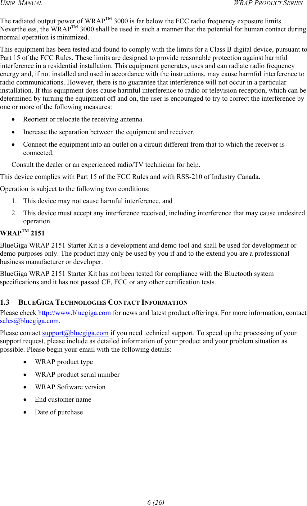 USER  MANUAL  WRAP PRODUCT SERIES The radiated output power of WRAPTM 3000 is far below the FCC radio frequency exposure limits. Nevertheless, the WRAPTM 3000 shall be used in such a manner that the potential for human contact during normal operation is minimized.  This equipment has been tested and found to comply with the limits for a Class B digital device, pursuant to Part 15 of the FCC Rules. These limits are designed to provide reasonable protection against harmful interference in a residential installation. This equipment generates, uses and can radiate radio frequency energy and, if not installed and used in accordance with the instructions, may cause harmful interference to radio communications. However, there is no guarantee that interference will not occur in a particular installation. If this equipment does cause harmful interference to radio or television reception, which can be determined by turning the equipment off and on, the user is encouraged to try to correct the interference by one or more of the following measures: •  Reorient or relocate the receiving antenna. •  Increase the separation between the equipment and receiver. •  Connect the equipment into an outlet on a circuit different from that to which the receiver is connected. Consult the dealer or an experienced radio/TV technician for help. This device complies with Part 15 of the FCC Rules and with RSS-210 of Industry Canada. Operation is subject to the following two conditions: 1.  This device may not cause harmful interference, and  2.  This device must accept any interference received, including interference that may cause undesired operation. WRAPTM 2151 BlueGiga WRAP 2151 Starter Kit is a development and demo tool and shall be used for development or demo purposes only. The product may only be used by you if and to the extend you are a professional business manufacturer or developer.  BlueGiga WRAP 2151 Starter Kit has not been tested for compliance with the Bluetooth system specifications and it has not passed CE, FCC or any other certification tests.  1.3 BLUEGIGA TECHNOLOGIES CONTACT INFORMATION  Please check http://www.bluegiga.com for news and latest product offerings. For more information, contact sales@bluegiga.com.   Please contact support@bluegiga.com if you need technical support. To speed up the processing of your support request, please include as detailed information of your product and your problem situation as possible. Please begin your email with the following details: •  WRAP product type •  WRAP product serial number •  WRAP Software version •  End customer name •  Date of purchase 6 (26) 