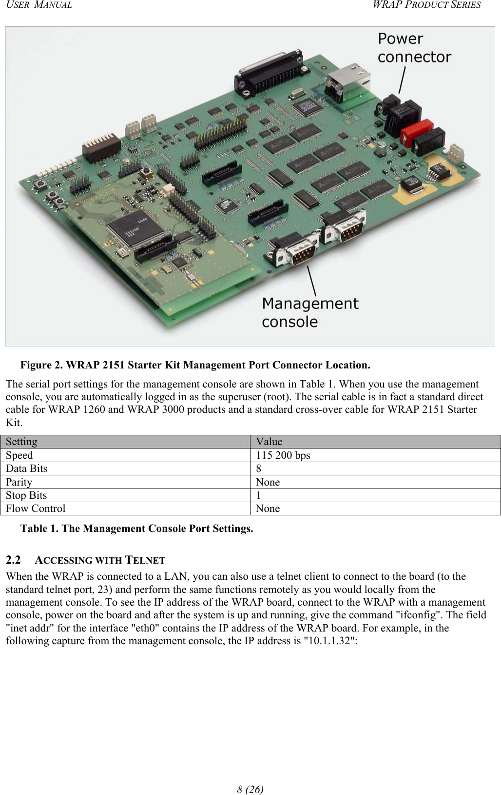 USER  MANUAL  WRAP PRODUCT SERIES  Figure 2. WRAP 2151 Starter Kit Management Port Connector Location. The serial port settings for the management console are shown in Table 1. When you use the management console, you are automatically logged in as the superuser (root). The serial cable is in fact a standard direct cable for WRAP 1260 and WRAP 3000 products and a standard cross-over cable for WRAP 2151 Starter Kit.  Setting  Value Speed  115 200 bps Data Bits  8 Parity None Stop Bits  1 Flow Control  None Table 1. The Management Console Port Settings. 2.2 ACCESSING WITH TELNET When the WRAP is connected to a LAN, you can also use a telnet client to connect to the board (to the standard telnet port, 23) and perform the same functions remotely as you would locally from the management console. To see the IP address of the WRAP board, connect to the WRAP with a management console, power on the board and after the system is up and running, give the command &quot;ifconfig&quot;. The field &quot;inet addr&quot; for the interface &quot;eth0&quot; contains the IP address of the WRAP board. For example, in the following capture from the management console, the IP address is &quot;10.1.1.32&quot;: 8 (26) 