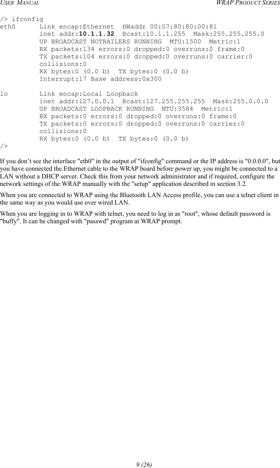 USER  MANUAL  WRAP PRODUCT SERIES /&gt; ifconfig eth0      Link encap:Ethernet  HWaddr 00:07:80:80:00:81           inet addr:10.1.1.32  Bcast:10.1.1.255  Mask:255.255.255.0           UP BROADCAST NOTRAILERS RUNNING  MTU:1500  Metric:1           RX packets:134 errors:0 dropped:0 overruns:0 frame:0           TX packets:104 errors:0 dropped:0 overruns:0 carrier:0           collisions:0           RX bytes:0 (0.0 b)  TX bytes:0 (0.0 b)           Interrupt:17 Base address:0x300  lo        Link encap:Local Loopback           inet addr:127.0.0.1  Bcast:127.255.255.255  Mask:255.0.0.0           UP BROADCAST LOOPBACK RUNNING  MTU:3584  Metric:1           RX packets:0 errors:0 dropped:0 overruns:0 frame:0           TX packets:0 errors:0 dropped:0 overruns:0 carrier:0           collisions:0           RX bytes:0 (0.0 b)  TX bytes:0 (0.0 b) /&gt;  If you don’t see the interface &quot;eth0&quot; in the output of &quot;ifconfig&quot; command or the IP address is &quot;0.0.0.0&quot;, but you have connected the Ethernet cable to the WRAP board before power up, you might be connected to a LAN without a DHCP server. Check this from your network administrator and if required, configure the network settings of the WRAP manually with the &quot;setup&quot; application described in section 3.2. When you are connected to WRAP using the Bluetooth LAN Access profile, you can use a telnet client in the same way as you would use over wired LAN. When you are logging in to WRAP with telnet, you need to log in as &quot;root&quot;, whose default password is &quot;buffy&quot;. It can be changed with &quot;passwd&quot; program at WRAP prompt.  9 (26) 