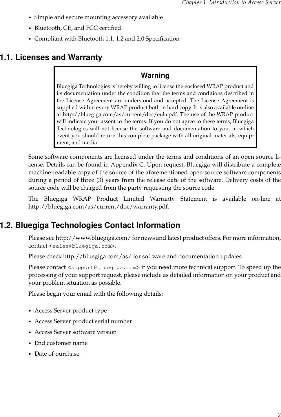 Chapter 1. Introduction to Access Server•Simple and secure mounting accessory available•Bluetooth, CE, and FCC certiﬁed•Compliant with Bluetooth 1.1, 1.2 and 2.0 Speciﬁcation1.1. Licenses and WarrantyWarningBluegiga Technologies is hereby willing to license the enclosed WRAP product andits documentation under the condition that the terms and conditions described inthe License Agreement are understood and accepted. The License Agreement issupplied within every WRAP product both in hard copy. It is also available on-lineat http://bluegiga.com/as/current/doc/eula.pdf. The use of the WRAP productwill indicate your assent to the terms. If you do not agree to these terms, BluegigaTechnologies will not license the software and documentation to you, in whichevent you should return this complete package with all original materials, equip-ment, and media.Some software components are licensed under the terms and conditions of an open source li-cense. Details can be found in Appendix C. Upon request, Bluegiga will distribute a completemachine-readable copy of the source of the aforementioned open source software componentsduring a period of three (3) years from the release date of the software. Delivery costs of thesource code will be charged from the party requesting the source code.The Bluegiga WRAP Product Limited Warranty Statement is available on-line athttp://bluegiga.com/as/current/doc/warranty.pdf.1.2. Bluegiga Technologies Contact InformationPlease see http://www.bluegiga.com/ for news and latest product offers. For more information,contact &lt;sales@bluegiga.com&gt;.Please check http://bluegiga.com/as/ for software and documentation updates.Please contact &lt;support@bluegiga.com&gt; if you need more technical support. To speed up theprocessing of your support request, please include as detailed information on your product andyour problem situation as possible.Please begin your email with the following details:•Access Server product type•Access Server product serial number•Access Server software version•End customer name•Date of purchase2