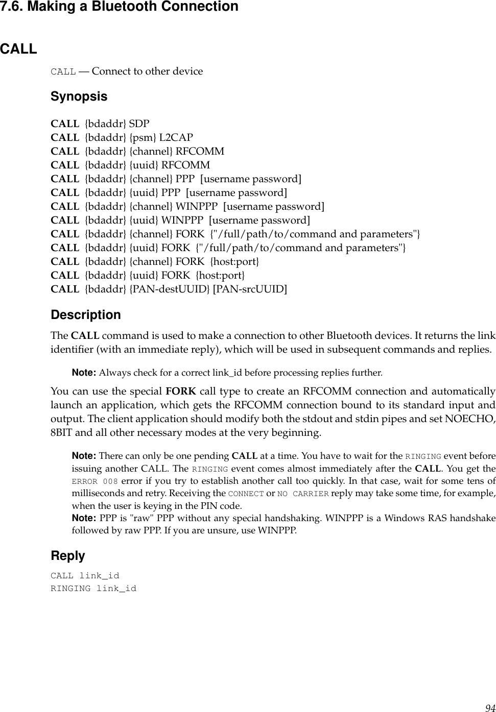 7.6. Making a Bluetooth ConnectionCALLCALL — Connect to other deviceSynopsisCALL {bdaddr} SDPCALL {bdaddr} {psm} L2CAPCALL {bdaddr} {channel} RFCOMMCALL {bdaddr} {uuid} RFCOMMCALL {bdaddr} {channel} PPP [username password]CALL {bdaddr} {uuid} PPP [username password]CALL {bdaddr} {channel} WINPPP [username password]CALL {bdaddr} {uuid} WINPPP [username password]CALL {bdaddr} {channel} FORK {&quot;/full/path/to/command and parameters&quot;}CALL {bdaddr} {uuid} FORK {&quot;/full/path/to/command and parameters&quot;}CALL {bdaddr} {channel} FORK {host:port}CALL {bdaddr} {uuid} FORK {host:port}CALL {bdaddr} {PAN-destUUID} [PAN-srcUUID]DescriptionThe CALL command is used to make a connection to other Bluetooth devices. It returns the linkidentiﬁer (with an immediate reply), which will be used in subsequent commands and replies.Note: Always check for a correct link_id before processing replies further.You can use the special FORK call type to create an RFCOMM connection and automaticallylaunch an application, which gets the RFCOMM connection bound to its standard input andoutput. The client application should modify both the stdout and stdin pipes and set NOECHO,8BIT and all other necessary modes at the very beginning.Note: There can only be one pending CALL at a time. You have to wait for the RINGING event beforeissuing another CALL. The RINGING event comes almost immediately after the CALL. You get theERROR 008 error if you try to establish another call too quickly. In that case, wait for some tens ofmilliseconds and retry. Receiving the CONNECT or NO CARRIER reply may take some time, for example,when the user is keying in the PIN code.Note: PPP is &quot;raw&quot; PPP without any special handshaking. WINPPP is a Windows RAS handshakefollowed by raw PPP. If you are unsure, use WINPPP.ReplyCALL link_idRINGING link_id94