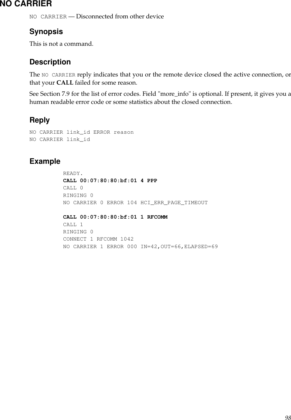 NO CARRIERNO CARRIER — Disconnected from other deviceSynopsisThis is not a command.DescriptionThe NO CARRIER reply indicates that you or the remote device closed the active connection, orthat your CALL failed for some reason.See Section 7.9 for the list of error codes. Field &quot;more_info&quot; is optional. If present, it gives you ahuman readable error code or some statistics about the closed connection.ReplyNO CARRIER link_id ERROR reasonNO CARRIER link_idExampleREADY.CALL 00:07:80:80:bf:01 4 PPPCALL 0RINGING 0NO CARRIER 0 ERROR 104 HCI_ERR_PAGE_TIMEOUTCALL 00:07:80:80:bf:01 1 RFCOMMCALL 1RINGING 0CONNECT 1 RFCOMM 1042NO CARRIER 1 ERROR 000 IN=42,OUT=66,ELAPSED=6998