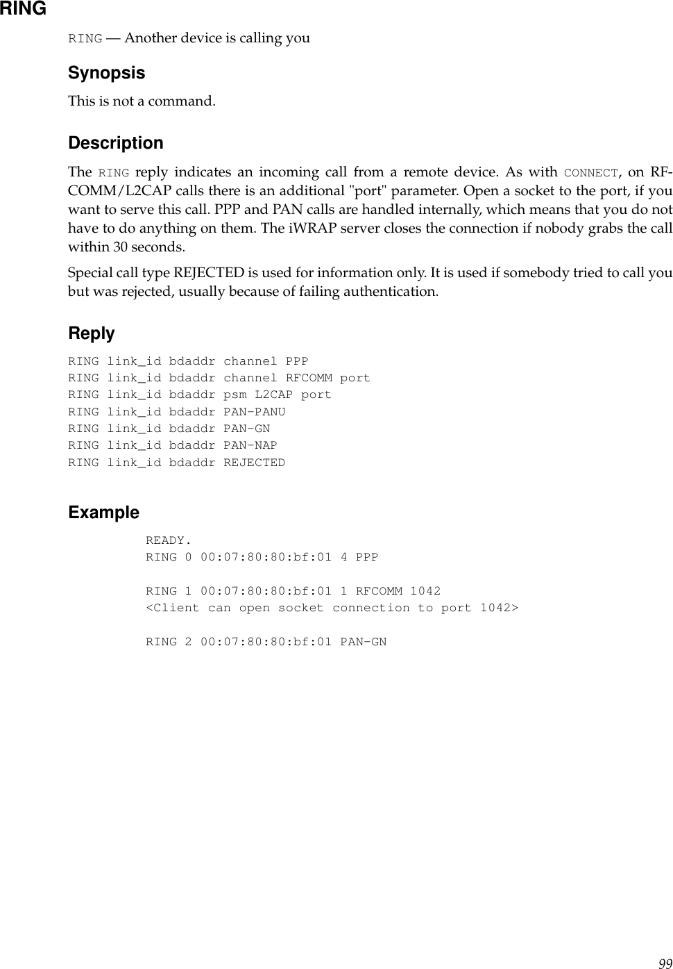 RINGRING — Another device is calling youSynopsisThis is not a command.DescriptionThe RING reply indicates an incoming call from a remote device. As with CONNECT, on RF-COMM/L2CAP calls there is an additional &quot;port&quot; parameter. Open a socket to the port, if youwant to serve this call. PPP and PAN calls are handled internally, which means that you do nothave to do anything on them. The iWRAP server closes the connection if nobody grabs the callwithin 30 seconds.Special call type REJECTED is used for information only. It is used if somebody tried to call youbut was rejected, usually because of failing authentication.ReplyRING link_id bdaddr channel PPPRING link_id bdaddr channel RFCOMM portRING link_id bdaddr psm L2CAP portRING link_id bdaddr PAN-PANURING link_id bdaddr PAN-GNRING link_id bdaddr PAN-NAPRING link_id bdaddr REJECTEDExampleREADY.RING 0 00:07:80:80:bf:01 4 PPPRING 1 00:07:80:80:bf:01 1 RFCOMM 1042&lt;Client can open socket connection to port 1042&gt;RING 2 00:07:80:80:bf:01 PAN-GN99