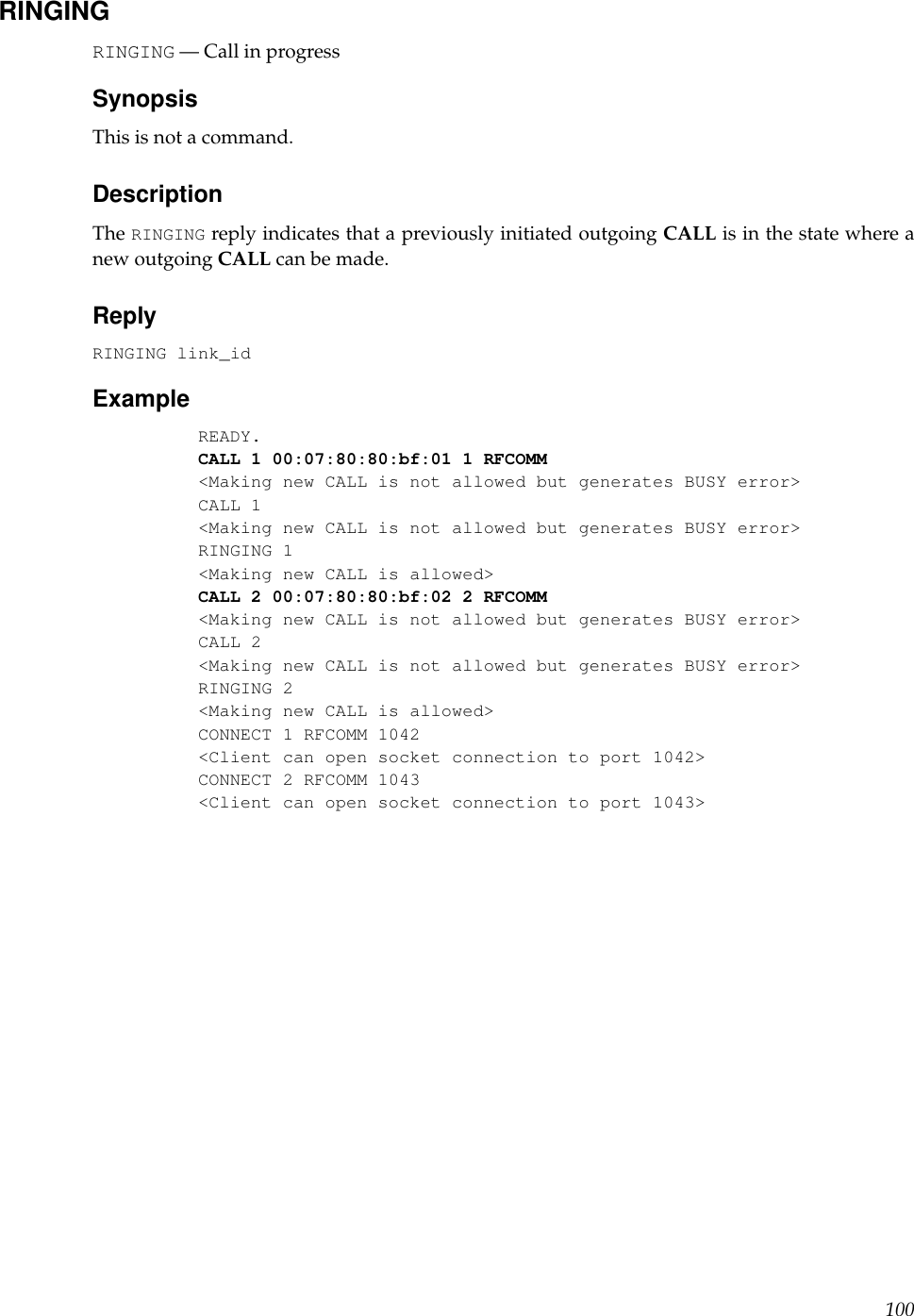 RINGINGRINGING — Call in progressSynopsisThis is not a command.DescriptionThe RINGING reply indicates that a previously initiated outgoing CALL is in the state where anew outgoing CALL can be made.ReplyRINGING link_idExampleREADY.CALL 1 00:07:80:80:bf:01 1 RFCOMM&lt;Making new CALL is not allowed but generates BUSY error&gt;CALL 1&lt;Making new CALL is not allowed but generates BUSY error&gt;RINGING 1&lt;Making new CALL is allowed&gt;CALL 2 00:07:80:80:bf:02 2 RFCOMM&lt;Making new CALL is not allowed but generates BUSY error&gt;CALL 2&lt;Making new CALL is not allowed but generates BUSY error&gt;RINGING 2&lt;Making new CALL is allowed&gt;CONNECT 1 RFCOMM 1042&lt;Client can open socket connection to port 1042&gt;CONNECT 2 RFCOMM 1043&lt;Client can open socket connection to port 1043&gt;100