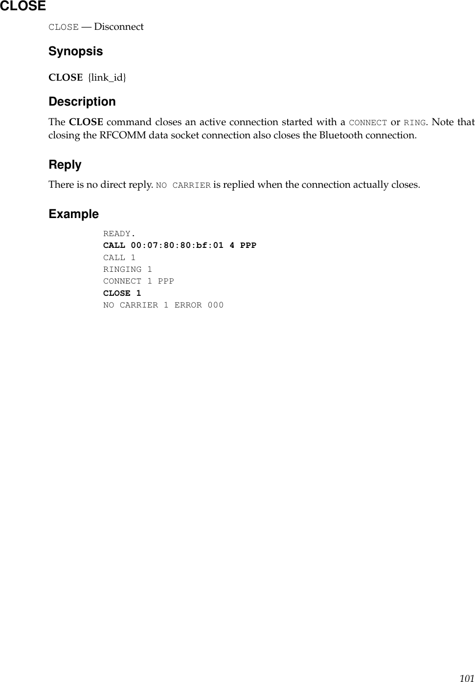 CLOSECLOSE — DisconnectSynopsisCLOSE {link_id}DescriptionThe CLOSE command closes an active connection started with a CONNECT or RING. Note thatclosing the RFCOMM data socket connection also closes the Bluetooth connection.ReplyThere is no direct reply. NO CARRIER is replied when the connection actually closes.ExampleREADY.CALL 00:07:80:80:bf:01 4 PPPCALL 1RINGING 1CONNECT 1 PPPCLOSE 1NO CARRIER 1 ERROR 000101